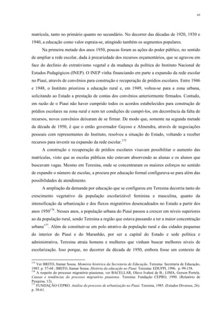 69
matrícula, tanto no primário quanto no secundário. No decorrer das décadas de 1920, 1930 e
1940, a educação como valor espraia-se, atingindo também os segmentos populares.
Na primeira metade dos anos 1950, poucas foram as ações do poder público, no sentido
de ampliar a rede escolar, dada à precariedade dos recursos orçamentários, que se agravou em
face do declínio do extrativismo vegetal e da mudança da política do Instituto Nacional de
Estudos Pedagógicos (INEP). O INEP vinha financiando em parte a expansão da rede escolar
no Piauí, através de convênios para construção e recuperação de prédios escolares. Entre 1946
e 1948, o Instituto priorizou a educação rural e, em 1949, voltou-se para a zona urbana,
solicitando ao Estado a prestação de contas dos convênios anteriormente firmados. Contudo,
em razão de o Piauí não haver cumprido todos os acordos estabelecidos para construção de
prédios escolares na zona rural e nem ter condições de cumpri-los, em decorrência da falta de
recursos, novos convênios deixaram de se firmar. De modo que, somente na segunda metade
da década de 1950, é que o então governador Gayoso e Almendra, através de negociações
pessoais com representantes do Instituto, resolveu a situação do Estado, voltando a receber
recursos para investir na expansão da rede escolar.175
A construção e recuperação de prédios escolares visavam possibilitar o aumento das
matrículas, visto que as escolas públicas não estavam absorvendo as alunas e os alunos que
buscavam vagas. Mesmo em Teresina, onde se concentraram os maiores esforços no sentido
de expandir o número de escolas, a procura por educação formal configurava-se para além das
possibilidades de atendimento.
A ampliação da demanda por educação que se configurou em Teresina decorria tanto do
crescimento vegetativo da população escolarizável feminina e masculina, quanto da
intensificação da urbanização e dos fluxos migratórios desencadeados no Estado a partir dos
anos 1950176
. Nesses anos, a população urbana do Piauí passou a crescer em níveis superiores
ao da população rural, sendo Teresina a região que estava passando a ter a maior concentração
urbana177
. Além de constituir-se em polo atrativo da população rural e das cidades pequenas
do interior do Piauí e do Maranhão, por ser a capital do Estado e sede política e
administrativa, Teresina atraía homens e mulheres que vinham buscar melhores níveis de
escolarização. Isso porque, no decorrer da década de 1950, embora fosse um contexto de
175
Ver BRITO, Itamar Sousa. Memória histórica da Secretaria de Educação. Teresina: Secretaria de Educação,
1985. p. 57-68 ; BRITO, Itamar Sousa. História da educação no Piauí. Teresina: EDUFPI, 1996. p. 99-158.
176
A respeito do processo migratório piauiense, ver BACELLAR, Olavo Ivahoé de B.; LIMA, Gerson Portela.
Causas e tendências do processo migratório piauiense. Teresina: Fundação CEPRO, 1990. (Relatório de
Pesquisa, 12).
177
FUNDAÇÃO CEPRO. Análise do processo de urbanização no Piauí. Teresina, 1985. (Estudos Diversos, 26).
p. 38-61.
 