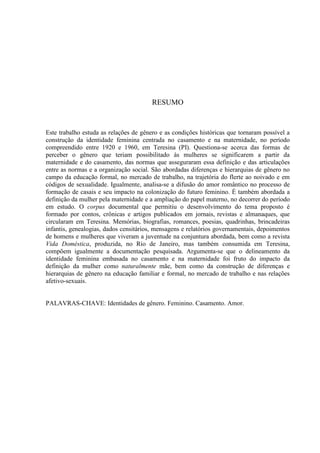 7
RESUMO
Este trabalho estuda as relações de gênero e as condições históricas que tornaram possível a
construção da identidade feminina centrada no casamento e na maternidade, no período
compreendido entre 1920 e 1960, em Teresina (PI). Questiona-se acerca das formas de
perceber o gênero que teriam possibilitado às mulheres se significarem a partir da
maternidade e do casamento, das normas que asseguraram essa definição e das articulações
entre as normas e a organização social. São abordadas diferenças e hierarquias de gênero no
campo da educação formal, no mercado de trabalho, na trajetória do flerte ao noivado e em
códigos de sexualidade. Igualmente, analisa-se a difusão do amor romântico no processo de
formação de casais e seu impacto na colonização do futuro feminino. É também abordada a
definição da mulher pela maternidade e a ampliação do papel materno, no decorrer do período
em estudo. O corpus documental que permitiu o desenvolvimento do tema proposto é
formado por contos, crônicas e artigos publicados em jornais, revistas e almanaques, que
circularam em Teresina. Memórias, biografias, romances, poesias, quadrinhas, brincadeiras
infantis, genealogias, dados censitários, mensagens e relatórios governamentais, depoimentos
de homens e mulheres que viveram a juventude na conjuntura abordada, bem como a revista
Vida Doméstica, produzida, no Rio de Janeiro, mas também consumida em Teresina,
compõem igualmente a documentação pesquisada. Argumenta-se que o delineamento da
identidade feminina embasada no casamento e na maternidade foi fruto do impacto da
definição da mulher como naturalmente mãe, bem como da construção de diferenças e
hierarquias de gênero na educação familiar e formal, no mercado de trabalho e nas relações
afetivo-sexuais.
PALAVRAS-CHAVE: Identidades de gênero. Feminino. Casamento. Amor.
 