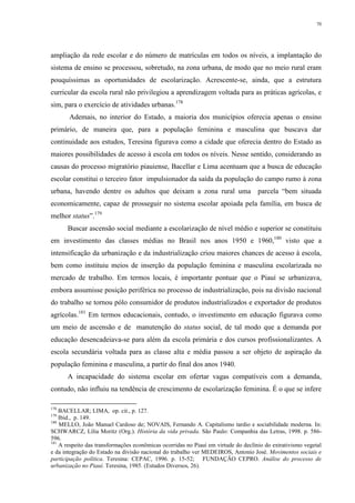 70
ampliação da rede escolar e do número de matrículas em todos os níveis, a implantação do
sistema de ensino se processou, sobretudo, na zona urbana, de modo que no meio rural eram
pouquíssimas as oportunidades de escolarização. Acrescente-se, ainda, que a estrutura
curricular da escola rural não privilegiou a aprendizagem voltada para as práticas agrícolas, e
sim, para o exercício de atividades urbanas.178
Ademais, no interior do Estado, a maioria dos municípios oferecia apenas o ensino
primário, de maneira que, para a população feminina e masculina que buscava dar
continuidade aos estudos, Teresina figurava como a cidade que oferecia dentro do Estado as
maiores possibilidades de acesso à escola em todos os níveis. Nesse sentido, considerando as
causas do processo migratório piauiense, Bacellar e Lima acentuam que a busca de educação
escolar constitui o terceiro fator impulsionador da saída da população do campo rumo à zona
urbana, havendo dentre os adultos que deixam a zona rural uma parcela “bem situada
economicamente, capaz de prosseguir no sistema escolar apoiada pela família, em busca de
melhor status”.179
Buscar ascensão social mediante a escolarização de nível médio e superior se constituiu
em investimento das classes médias no Brasil nos anos 1950 e 1960,180
visto que a
intensificação da urbanização e da industrialização criou maiores chances de acesso à escola,
bem como instituiu meios de inserção da população feminina e masculina escolarizada no
mercado de trabalho. Em termos locais, é importante pontuar que o Piauí se urbanizava,
embora assumisse posição periférica no processo de industrialização, pois na divisão nacional
do trabalho se tornou pólo consumidor de produtos industrializados e exportador de produtos
agrícolas.181
Em termos educacionais, contudo, o investimento em educação figurava como
um meio de ascensão e de manutenção do status social, de tal modo que a demanda por
educação desencadeiava-se para além da escola primária e dos cursos profissionalizantes. A
escola secundária voltada para as classe alta e média passou a ser objeto de aspiração da
população feminina e masculina, a partir do final dos anos 1940.
A incapacidade do sistema escolar em ofertar vagas compatíveis com a demanda,
contudo, não influiu na tendência de crescimento de escolarização feminina. É o que se infere
178
BACELLAR; LIMA, op. cit., p. 127.
179
Ibid., p. 149.
180
MELLO, João Manuel Cardoso de; NOVAIS, Fernando A. Capitalismo tardio e sociabilidade moderna. In:
SCHWARCZ, Lília Moritz (Org.). História da vida privada. São Paulo: Companhia das Letras, 1998. p. 586-
596.
181
A respeito das transformações econômicas ocorridas no Piauí em virtude do declínio do extrativismo vegetal
e da integração do Estado na divisão nacional do trabalho ver MEDEIROS, Antonio José. Movimentos sociais e
participação política. Teresina: CEPAC, 1996. p. 15-52; FUNDAÇÃO CEPRO. Análise do processo de
urbanização no Piauí. Teresina, 1985. (Estudos Diversos, 26).
 