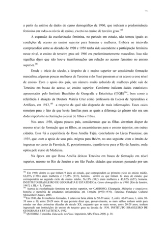 71
a partir da análise de dados do censo demográfico de 1960, que indicam a predominância
feminina em todos os níveis de ensino, exceto no ensino de terceiro grau.182
A expansão da escolarização feminina, no período em estudo, não tornou iguais as
condições de acesso ao ensino superior para homens e mulheres. Embora no intervalo
compreendido entre as décadas de 1920 e 1950 tenha sido ascendente a participação feminina
nesse nível, o ensino de terceiro grau até 1960 era predominantemente masculino. Isso não
significa dizer que não houve transformações em relação ao acesso feminino no ensino
superior.183
Desde o início do século, a despeito de o ensino superior ser considerado formação
masculina, algumas poucas mulheres de Teresina e do Piauí passaram a ter acesso a esse nível
de ensino. Com o apoio dos pais, um número muito reduzido de mulheres pôde sair de
Teresina em busca do acesso ao ensino superior. Conforme indicam dados estatísticos
apresentados pelo Instituto Brasileiro de Geografia e Estatística (IBGE)184
, bem como a
referência à atuação da Doutora Márcia Cruz como professora da Escola de Aprendizes e
Artífices, em 1913,185
a respeito da qual não disponho de mais informações. Esses casos
remetem para o fato de que havia famílias para as quais a diferença de gênero não era um
dado importante na formação escolar de filhos e filhas.
Nos anos 1930, alguns poucos pais, considerando que as filhas deveriam dispor do
mesmo nível de formação que os filhos, as encaminharam para o ensino superior, em outras
cidades. Essa foi a experiência de Rosa Amélia Tajra, concludente do Liceu Piauiense, em
1935, que, com o apoio de seus pais, migrou para Belém, no ano seguinte, com o intuito de
ingressar no curso de Farmácia. E, posteriormente, transferiu-se para o Rio de Janeiro, onde
optou pelo curso de Medicina.
Na época em que Rosa Amélia deixou Teresina em busca de formação em nível
superior, mesmo no Rio de Janeiro e em São Paulo, cidades que estavam passando por um
182
Em 1960, dentre os que tinham 9 anos de estudo, que correspondem ao primeiro ciclo do ensino médio,
62,65% (1568) eram mulheres e 37,35% (935), homens; dentre os que tinham 12 anos de estudo, que
correspondem ao segundo ciclo do ensino médio, 56,18% (842) eram mulheres e 43,82% (657), homens.
INSTITUTO BRASILEIRO DE GEOGRAFIA E ESTATÍSTICA. Censo demográfico de 1960. [Rio de Janeiro,
196?]. t. III, v. 1, 1ª parte.
183
Acerca da escolarização feminina no ensino superior, ver CARDOSO, Elizangela. Múltiplas e singulares:
história e memória de estudantes universitárias em Teresina (1930-1970). Teresina: Fundação Cultural
Monsenhor Chaves, 2003.
184
Em 1940, das 14 mulheres formadas, 1 estava na faixa etária de 50-59 anos; 2, entre 40-49 anos; 1, entre 30-
39 anos e 10, entre 20-29 anos. O que permite dizer que, provavelmente, as mais velhas tenham saído para
estudar nas duas primeiras décadas do século XX, enquanto que as mais novas, entre 20-29 anos, tenham
ingressado nas instituições de ensino de terceiro grau na década de 1930. INSTITUTO BRASILEIRO DE
GEOGRAFIA E ESTATÍSTICA, 1952.
185
QUEIROZ, Teresinha. Educação no Piauí. Imperatriz, MA: Ética, 2008. p. 38.
 