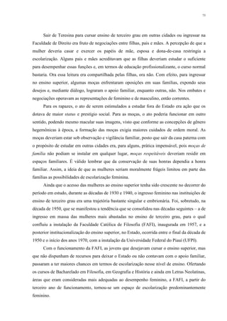 73
Sair de Teresina para cursar ensino de terceiro grau em outras cidades ou ingressar na
Faculdade de Direito era fruto de negociações entre filhas, pais e mães. A percepção de que a
mulher deveria casar e exercer os papéis de mãe, esposa e dona-de-casa restringia a
escolarização. Alguns pais e mães acreditavam que as filhas deveriam estudar o suficiente
para desempenhar essas funções e, em termos de educação profissionalizante, o curso normal
bastaria. Ora essa leitura era compartilhada pelas filhas, ora não. Com efeito, para ingressar
no ensino superior, algumas moças enfrentaram oposições em suas famílias, expondo seus
desejos e, mediante diálogo, lograram o apoio familiar, enquanto outras, não. Nos embates e
negociações operavam as representações de feminino e de masculino, então correntes.
Para os rapazes, o ato de serem estimulados a estudar fora do Estado era ação que os
dotava de maior status e prestígio social. Para as moças, o ato poderia funcionar em outro
sentido, podendo mesmo macular suas imagens, visto que conforme as concepções de gênero
hegemônicas à época, a formação das moças exigia maiores cuidados de ordem moral. As
moças deveriam estar sob observação e vigilância familiar, posto que sair da casa paterna com
o propósito de estudar em outras cidades era, para alguns, prática impensável, pois moças de
família não podiam se instalar em qualquer lugar, moças respeitáveis deveriam residir em
espaços familiares. É válido lembrar que da conservação de suas honras dependia a honra
familiar. Assim, a ideia de que as mulheres seriam moralmente frágeis limitou em parte das
famílias as possibilidades de escolarização feminina.
Ainda que o acesso das mulheres ao ensino superior tenha sido crescente no decorrer do
período em estudo, durante as décadas de 1930 e 1940, o ingresso feminino nas instituições de
ensino de terceiro grau era uma trajetória bastante singular e embrionária. Foi, sobretudo, na
década de 1950, que se manifestou a tendência que se consolidou nas décadas seguintes – a de
ingresso em massa das mulheres mais abastadas no ensino de terceiro grau, para o qual
confluiu a instalação da Faculdade Católica de Filosofia (FAFI), inaugurada em 1957, e a
posterior institucionalização do ensino superior, no Estado, ocorrida entre o final da década de
1950 e o início dos anos 1970, com a instalação da Universidade Federal do Piauí (UFPI).
Com o funcionamento da FAFI, as jovens que desejavam cursar o ensino superior, mas
que não dispunham de recursos para deixar o Estado ou não contavam com o apoio familiar,
passaram a ter maiores chances em termos de escolarização nesse nível de ensino. Ofertando
os cursos de Bacharelado em Filosofia, em Geografia e História e ainda em Letras Neolatinas,
áreas que eram consideradas mais adequadas ao desempenho feminino, a FAFI, a partir do
terceiro ano de funcionamento, tornou-se um espaço de escolarização predominantemente
feminino.
 