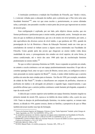74
A instituição corroborava a tradição das Faculdades de Filosofia, que “desde o início,
[...] estavam voltadas para a educação da mulher, pois a primeira que o País teria seria uma
faculdade feminina”189
, uma vez que essas escolas e, posteriormente, os cursos ofertadas
nelas, a princípio, iam passando a receber a maior parte das jovens que ingressavam no ensino
de terceiro grau.
Essa configuração é explicada, por um lado, pelo objetivo dessas escolas, que era
formar professores e professoras para o ensino médio, propiciando, assim, formação em uma
área em que as mulheres já dominavam, que era a do ensino em nível primário; por outro, a
não equivalência dos diversos cursos de nível médio, o que perdurou até 1961, quando da
promulgação da Lei de Diretrizes e Bases da Educação Nacional, tendo em vista que as
concludentes do normal só tinham acesso a alguns cursos ministrados nas Faculdades de
Filosofia. Como grande parte das jovens que chegavam ao ensino médio vinha dessa
modalidade de curso, o prosseguimento dos estudos em nível superior, de certa forma, já
estava condicionado, até o início dos anos 1960 pelo tipo de escolarização feminina
predominante no ensino médio.190
No que se refere à presença feminina na FADI, houve expansão no período em estudo,
no entanto a escola continuou a ser um espaço predominantemente masculino. O que não se
constitui apanágio local, uma vez que o curso de Direito, nesses anos, se configurava como o
mais procurado no ensino superior do Brasil191
. Assim, é ainda válido lembrar que a carreira
jurídica era uma das mais cotadas para os homens. Em fins de 1950, por exemplo, moradores
da cidade de São Paulo192
, levados a classificarem um conjunto de profissões, situavam as
profissões de médico e de advogado em primeiro e segundo lugar, respectivamente, o que
possibilita afirmar que a carreira jurídica continuava sendo bastante privilegiada, ocupando o
topo da escala social.193
A ideia de que o ensino superior seria também um espaço feminino, bastante singular na
primeira metade do século XX, espraia-se no âmbito da classe média e alta, a partir dos anos
1950. Tanto os desejos de profissionalização feminina, via ensino superior, se tornam mais
densos, na década de 1950, quanto cresceu, dentre as famílias, a perspectiva de que as filhas
também deveriam receber esse tipo de formação.
189
Trata-se do Instituto Superior de Pedagogia, Ciências e Letras “Sedes Sapientiae” fundado pelas Cônegas de
Santo Agostinho, em 1933. Ver SAFFIOTI, 1979, p. 229.
190
As normalistas passaram a ter direito a ingressar em alguns cursos ministrados nas Faculdades de Filosofia,
em 1939, por meio do Decreto-Lei nº 1190 de 4-4-1939. Cf. SAFFIOTI, op. cit., p. 227.
191
BARROSO, Carmen de Melo; MELLO, Guiomar Namo de. O acesso da mulher ao ensino superior brasileiro.
Cadernos de Pesquisa, n. 15, p. 55, 1975.
192
NOVAIS; MELLO, 1998, p. 587.
193
NUNES, Manoel Paulo. As solidões justapostas. Teresina: APL, 1992. p. 27.
 