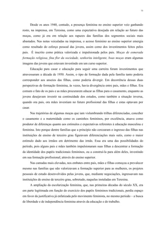 75
Desde os anos 1940, contudo, a presença feminina no ensino superior veio ganhando
rosto, na imprensa, em Teresina, como uma expectativa desejada em relação ao futuro das
moças, como já era em relação aos rapazes das famílias dos segmentos sociais mais
abastados. Nas notas veiculadas na imprensa, o acesso feminino ao ensino superior emergia
como resultado do esforço pessoal das jovens, assim como dos investimentos feitos pelos
pais. É inscrito como prática valorizada e impulsionada pelos pais. Moças de esmerada
formação religiosa, fina flor da sociedade, senhorita inteligente, boas moças eram algumas
imagens das jovens que estavam investindo em um curso superior.
Educação para casar e educação para seguir uma carreira foram investimentos que
atravessaram a década de 1950. Assim, o tipo de formação dada pela família tanto poderia
corresponder aos anseios das filhas, como poderia divergir. Em decorrência dessas duas
perspectivas de formação feminina, às vezes, havia divergência entre pais, mães e filhas. Era
comum o fato de os pais e as mães procurarem educar as filhas para o casamento, enquanto as
jovens desejavam investir na continuidade dos estudos, como também a situação inversa,
quando ora pais, ora mães investiam no futuro profissional das filhas e estas optavam por
casar.
Nas trajetórias de algumas moças que iam vislumbrando trilhas diferenciadas, conceber
o casamento e a maternidade como os caminhos femininos, por excelência, atuava como
produtor de diferenças quanto aos estímulos e expectativas referentes à educação masculina e
feminina. Isto porque dentre famílias que a princípio não cercearam o ingresso das filhas nas
instituições de ensino de terceiro grau figuravam diferenciações mais sutis, como o maior
estímulo dado aos irmãos em detrimento das irmãs. Essa era uma das possibilidades do
período, pois alguns pais e mães também impulsionaram suas filhas a descentrar a formação
da identidade dos papéis tradicionais femininos, ou a construí-la para além deles, investindo
em sua formação profissional, através do ensino superior.
Nas camadas mais elevadas, nos embates entre pais, mães e filhas começou a prevalecer
mesmo nas famílias que não valorizavam a formação superior para as mulheres, os projetos
pessoais de estudo desenvolvidos pelas jovens, que, mediante negociações, ingressavam nas
instituições de ensino de terceiro grau, sobretudo, naquelas instaladas em Teresina.
A ampliação da escolarização feminina, que, nas primeiras décadas do século XX, era
em parte legitimada em função do exercício dos papéis femininos tradicionais, perdia espaço
em favor da justificativa já enfatizada pelo movimento feminista, no mesmo período – a busca
de liberdade e de independência feminina através da educação e do trabalho.
 