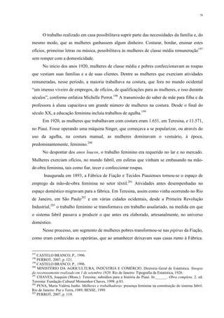 78
O trabalho realizado em casa possibilitava suprir parte das necessidades da família e, do
mesmo modo, que as mulheres ganhassem algum dinheiro. Costurar, bordar, ensinar estes
ofícios, primeiras letras ou música, possibilitava às mulheres de classe média remuneração197
sem romper com a domesticidade.
No início dos anos 1920, mulheres de classe média e pobres confeccionavam as roupas
que vestiam suas famílias e a de suas clientes. Dentre as mulheres que exerciam atividades
remuneradas, nesse período, a maioria trabalhava na costura, que fora no mundo ocidental
“um imenso viveiro de empregos, de ofícios, de qualificações para as mulheres, e isso durante
séculos”, conforme enfatiza Michelle Perrot.198
A transmissão do saber de mãe para filha e da
professora à aluna capacitava um grande número de mulheres na costura. Desde o final do
século XX, a educação feminina incluía trabalhos de agulha.199
Em 1920, as mulheres que trabalhavam com costura eram 1.651, em Teresina, e 11.571,
no Piauí. Fosse operando uma máquina Singer, que começava a se popularizar, ou através do
uso da agulha, na costura manual, as mulheres dominavam o vestuário, à época,
predominantemente, feminino.200
No despontar dos anos loucos, o trabalho feminino era requerido no lar e no mercado.
Mulheres exerciam ofícios, no mundo fabril, em esferas que vinham se embasando na mão-
de-obra feminina, tais como fiar, tecer e confeccionar roupas.
Inaugurada em 1893, a Fábrica de Fiação e Tecidos Piauienses tornou-se o espaço de
emprego da mão-de-obra feminina no setor têxtil.201
Atividades antes desempenhadas no
espaço doméstico migravam para a fábrica. Em Teresina, assim como vinha ocorrendo no Rio
de Janeiro, em São Paulo202
e em várias cidades ocidentais, desde a Primeira Revolução
Industrial,203
o trabalho feminino se transformava em trabalho assalariado, na medida em que
o sistema fabril passava a produzir o que antes era elaborado, artesanalmente, no universo
doméstico.
Nesse processo, um segmento de mulheres pobres transformou-se nas pipiras da Fiação,
como eram conhecidas as operárias, que ao amanhecer deixavam suas casas rumo à Fábrica.
197
CASTELO BRANCO, P., 1996.
198
PERROT, 2007, p. 121.
199
CASTELO BRANCO, P., 1996.
200
MINISTÉRIO DA AGRICULTURA, INDÚSTRIA E COMÉRCIO. Diretoria Geral de Estatística. Sinopse
do recenseamento realizado em 1 de setembro 1920. Rio de Janeiro: Tipografia da Estatística, 1926.
201
CHAVES, Joaquim (Mons.). Teresina: subsídios para a história do Piauí. In:______. Obra completa. 2. ed.
Teresina: Fundação Cultural Monsenhor Chaves, 1998. p.83.
202
PENA, Maria Valéria Junho. Mulheres e trabalhadoras: presença feminina na constituição do sistema fabril.
Rio de Janeiro: Paz e Terra, 1989; BESSE, 1999.
203
PERROT, 2007, p. 119.
 