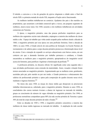 79
O alarido, a conversa e o riso de gerações de pipiras alegraram a cidade entre o final do
século XIX e a primeira metade do século XX, enquanto a Fiação esteve funcionando.
As mulheres também trabalhavam no comércio. Ajudantes dos pais e dos maridos ou
proprietárias, que assumiam a atividade comercial após a viuvez, um pequeno segmento de
mulheres, atuava nesse ramo. Em 1920, sessenta e oito mulheres trabalhavam em atividades
comerciais em Teresina.
À época, o magistério primário, uma das poucas profissões respeitáveis para as
mulheres dos segmentos sociais mais abastados, empregava a maioria das mulheres de classe
média e alta. Espaço de trabalho que vinha sendo ocupado pelas mulheres desde a década de
1860, o magistério primário por essa época era uma profissão feminina. Entre a década de
1860 e os anos 1930, o Estado através de uma política de formação via Escola Normal, de
recrutamento e de salários para o corpo docente primário promoveu a feminização desse nível
de ensino. Com a intenção de expandir os serviços educacionais com baixos custos, em um
contexto em que a demanda feminina por trabalho permeava o cotidiano, o Estado
encaminhou as mulheres para o magistério primário, apropriando-se do imaginário social
acerca do feminino, para justificar e legitimar a feminização da profissão.204
A professora primária, no discurso oficial, foi significada como uma segunda mãe e
suas atividades profissionais como extensão da maternidade. Amor, vocação e doação foram
termos associados ao magistério primário. Argumentando que as mulheres eram, geralmente,
assistidas pelo pai, pelo marido ou por um irmão, o Estado promoveu o rebaixamento dos
salários do professorado primário e optou pela composição do quadro docente nesse nível,
mediante o ingresso feminino.205
No início dos anos 1920, as moças de classe média que desejavam ou precisavam
trabalhar direcionavam-se, sobretudo, para o magistério primário. Durante os anos 1930, as
concludentes dos cursos normais tiveram a chance de ingressar no mercado de trabalho,
graças ao crescimento do número de vagas ofertadas no magistério primário. Em 1944, as
professoras normalistas compunham quase 80% da rede escolar primária de Teresina e quase
50% do total do corpo docente primário de todo o Estado.206
Entre as décadas de 1920 e 1950, o magistério primário concentrou a maioria das
mulheres de classe média ingressas no mercado de trabalho. A ampliação da rede escolar
204
LOPES, 1996.
205
Ibid.
206
INSTITUTO BRASILEIRO DE GEOGRAFIA E ESTATÍSTICA, 1949.
 
