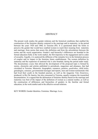 8
ABSTRACT
The present work studies the gender relations and the historical conditions that enabled the
construction of the feminine identity centered in the marriage and in maternity, in the period
between the years 1920 and 1960, in Teresina (PI). It is questioned about the forms to
perceive the gender that would have enabled women to reach their meaning from maternity
and marriage, from norms that assure this definition and from the articulations between the
norms and the social organization. Gender’s and hierarchy’s differences are boarded in the
formal education field, in the work market, the flirt trajectory to the engagement and in codes
of sexuality. Equally, it is analyzed the diffusion of the romantic love in the formation process
of couples and its impact in the feminine future establishment. The women definition by
maternity and the expansion of maternal role is also boarded, during the period under study.
The documentary corpus that allowed the development of the proposed topic is formed by
stories, chronicles and articles published in periodicals, magazines and almanacs, that had
circulated in Teresina. Memories, biographies, romances, poetries, quadrinhas, child tricks,
genealogies, censuses, governmental messages and reports, men and women testimonials who
had lived their youth in the boarded juncture, as well as the magazine Vida Doméstica,
produced, in Rio De Janeiro, but also consumed in Teresina, equally compose the researched
documentation. It is argued that the delineation of feminine identity based on the marriage and
maternity was fruit of the impact of the definition of woman as a natural mother, as well as
the construction of differences and hierarchies of genders in the familiar and formal
education, in the work market and in the affective-sexual relations.
KEY WORDS: Gender Identities. Feminine. Marriage. Love.
 