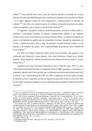 80
pública,207
nesse período, bem como a ação da iniciativa privada na prestação de serviços
educacionais abriu possibilidades para que as professoras formadas na Escola Normal Oficial
e no Colégio Sagrado Coração de Jesus ingressassem e permanecessem no mercado de
trabalho. 208
Com efeito, um número crescente de mulheres, no decorrer do período em estudo,
exerceu o magistério, que se manteve como profissão feminina.209
O magistério secundário continuou predominantemente masculino, embora tenha se
ampliado à participação feminina. O primeiro estabelecimento público a que mulheres
tiveram acesso, nesse nível de ensino, foi a Escola Normal Oficial. As cadeiras de desenho, de
música e de trabalhos de agulha eram de competência feminina. Quando da implantação da
Escola, a cadeira de música, ficou a cargo da professora Firmina Sobreira Cardoso e as de
desenho e de trabalhos de agulha, sob a responsabilidade da professora Rosa Godinho de
Oliveira Bello.210
Em 1952, no Colégio Estadual do Piauí, antigo Liceu Piauiense, dos quarenta e oito
professores que formavam o corpo docente, cinco eram professoras. Tratava-se de Amália
Pinheiro, Dulce Figueiredo, Delfina Borralho Boavista, Helena Rocha de Greslan e Aurora
Soares Neiva.211
Algumas jovens que concluíram licenciaturas entre o final dos anos 1950 e os anos
1960, além de enfrentarem desafios no magistério de nível médio, passaram a vivenciá-los no
magistério superior, pois é nesse período que se firmaram as primeiras professoras nesse nível
de ensino. Com o funcionamento da FAFI, em 1958, o magistério de terceiro grau, até então
de domínio exclusivo masculino, assistiu ao ingresso das primeiras mulheres, como foi o caso
de Teresinha Leal Nunes, formada em Letras Neolatinas pela Faculdade Católica de Filosofia
do Ceará.212
207
Acerca da expansão do número de estabelecimentos de ensino no Piauí, ver BASTOS, Cláudio. Dicionário
histórico e geográfico do Estado do Piauí. Teresina: Fundação Cultural Monsenhor Chaves, 1994. p. 195.
208
Em 1939, o Estado mantinha 292 escolas primárias; o município, 60; e a rede particular, 110. Em 1949, o
número de escolas primárias estaduais, municipais e particulares passou a ser 525. No mesmo ano, o
Departamento Estadual de Educação lotava em Teresina, 265 professores/as; e, em 1950, 336 professores/as. Ver
BRANDÃO, Alceu do Amarante. Departamento de ensino. Almanaque do Cariri, Teresina, p. 289, 1952.
209
Em Teresina, em 1920, 73 mulheres exerciam o magistério; em 1940, 304 era o número de mulheres cuja
atividade principal foi classificada no item administração pública, justiça, ensino público. Para o Piauí, os dados
são os seguintes: em 1940, havia 822 exercendo atividades na administração pública, justiça e ensino público;
em 1950, 1478 trabalhavam no ensino público e 354 no ensino particular; em 1960, 2650 mulheres eram
professoras primárias e 124 do ensino secundário. Ver MINISTÉRIO DA AGRICULTURA INDÚSTRIA E
COMÉRCIO, 1926; INSTITUTO BRASILEIRO DE GEOGRAFIA E ESTATÍSTICA, 1952; INSTITUTO
BRASILEIRO DE GEOGRAFIA E ESTATÍSTICA, 1956; INSTITUTO BRASILEIRO DE GEOGRAFIA E
ESTATÍSTICA, [196?], t. III, v. 1, 1ª parte.
210
LOPES, 1996, p. 184.
211
COLÉGIO Estadual do Piauí. Almanaque do Cariri, Teresina, p. 163-164, 1952.
212
CARDOSO, 2003.
 