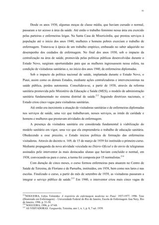 81
Desde os anos 1930, algumas moças de classe média, que haviam cursado o normal,
passaram a ter acesso à área da saúde. Até então o trabalho feminino nessa área era exercido
pelas parteiras e enfermeiras leigas. Na Santa Casa de Misericórdia, que prestou serviços à
população até o início dos anos 1940, mulheres e homens pobres exerciam o trabalho de
enfermagem. Tratava-se à época de um trabalho empírico, embasado no saber adquirido no
desempenho dos cuidados de enfermagem. No final dos anos 1930, sob o impacto da
centralização na área de saúde, promovida pelas políticas públicas desenvolvidas durante o
Estado Novo, surgiram oportunidades para que as mulheres ingressassem nessa esfera, na
condição de visitadoras sanitárias e, no início dos anos 1940, de enfermeiras diplomadas.
Sob o impacto da política nacional de saúde, implantada durante o Estado Novo, o
Piauí, assim como os demais Estados, mediante ações centralizadoras e intervencionistas na
saúde pública, perdeu autonomia. Consolidava-se, a partir de 1938, através da reforma
sanitária promovida pelo Ministério da Educação e Saúde (MES), o modelo de administração
sanitária fundamentado no sistema distrital de saúde.213
Seguindo diretrizes nacionais, o
Estado criou cinco vagas para visitadoras sanitárias.
Até então era inexistente a atuação de visitadoras sanitárias e de enfermeiras diplomadas
nos serviços de saúde, uma vez que trabalhavam, nesses serviços, as irmãs de caridade e
homens e mulheres que prestavam atividades de enfermagem.
A presença da visitadora sanitária era considerada fundamental à viabilização do
modelo sanitário em vigor, uma vez que ela empreenderia o trabalho de educação sanitária.
Obedecendo a esse preceito, o Estado iniciou política de formação das enfermeiras
visitadoras. Através do decreto n. 169, de 15 de março de 1939 foi instituído o primeiro curso.
Mediante propaganda da nova atividade veiculada no Diário Oficial e do envio de telegramas
assinados pelo interventor às mais destacadas alunas que haviam concluído o normal, em
1938, convocando-as para o curso, a turma foi composta por 15 normalistas.214
Com duração de cinco meses, o curso formou enfermeiras para atuarem no Centro de
Saúde de Teresina, de Floriano e de Parnaíba, instituídos, em 1938, bem como nos lares e nas
escolas. Finalizado o curso, a partir do mês de setembro de 1939, as visitadoras passaram a
integrar o serviço público de saúde.215
Em 1940, o interventor criou mais cinco vagas de
213
NOGUEIRA, Lídya Tolstenko. A trajetória da enfermagem moderna no Piauí: 1937-1977. 1996. Tese
(Doutorado em Enfermagem) – Universidade Federal do Rio de Janeiro, Escola de Enfermagem Ana Nery, Rio
de Janeiro, 1996. p. 51-58.
214
NOGUEIRA, 1996, p. 67-68.
215
AS VISITADORAS. Vanguarda, Teresina, ano 1, n. 1, p. 8, 7 set. 1939.
 