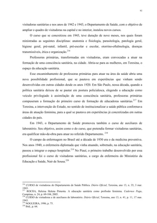 82
visitadoras sanitárias e nos anos de 1942 e 1943, o Departamento de Saúde, com o objetivo de
ampliar o quadro de visitadoras na capital e no interior, instalou novos cursos.
O curso que se concretizou em 1943, teve duração de nove meses, nos quais foram
ministradas as seguintes disciplinas: anatomia e fisiologia, parasitologia, patologia geral,
higiene geral, pré-natal, infantil, pré-escolar e escolar, otorrino-oftalmologia, doenças
transmissíveis, ética e organização.216
Professoras primárias, transformadas em visitadoras, eram convocadas a atuar na
formação de uma consciência sanitária, na cidade. Abria-se para as mulheres, em Teresina, o
espaço da educação sanitária.
Esse encaminhamento de professoras primárias para atuar na área da saúde abria uma
nova possibilidade profissional, que se pautava em experiências que vinham sendo
desenvolvidas em outras cidades desde os anos 1920. Em São Paulo, nessa década, quando a
política sanitária deixou de se pautar em postura policialesca, elegendo a educação como
veículo privilegiado à assimilação de uma consciência sanitária, professoras primárias
compuseram a formação do primeiro curso de formação de educadoras sanitárias.217
Em
Teresina, a intervenção do Estado, no sentido de institucionalizar a saúde pública conformava
áreas de atuação feminina, para a qual se pautava em experiências já concretizadas em outras
cidades do país.
Em 1943, o Departamento de Saúde promoveu também o curso de auxiliares de
laboratório. Seu objetivo, assim como o do curso, que pretendia formar visitadoras sanitárias,
era qualificar mão-de-obra para atuar no referido Departamento. 218
O campo da enfermagem no Brasil até a década de 1930 era o da medicina preventiva.
Nos anos 1940, a enfermeira diplomada que vinha atuando, sobretudo, na educação sanitária,
passou a integrar o espaço hospitalar.219
No Piauí, o primeiro trabalho desenvolvido por essa
profissional foi o curso de visitadoras sanitárias, a cargo da enfermeira do Ministério da
Educação e Saúde, Nair de Sousa.220
216
CURSO de visitadoras do Departamento de Saúde Pública. Diário Oficial, Teresina, ano 13, n. 35, 3 mar.
1943.
217
ROCHA, Heloisa Helena Pimenta. A educação sanitária como profissão feminina. Cadernos Pagu,
Campinas, n. 24, p. 69-104, 2005.
218
CURSO de visitadoras e de auxiliares de laboratório. Diário Oficial, Teresina, ano 13, n. 41, p. 11, 17 mar.
1943.
219
NOGUEIRA, 1996, p. 75.
220
Ibid., p. 64.
 