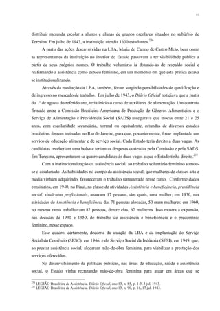 87
distribuir merenda escolar a alunos e alunas de grupos escolares situados no subúrbio de
Teresina. Em julho de 1943, a instituição atendia 1600 estudantes.236
A partir das ações desenvolvidas na LBA, Maria do Carmo de Castro Melo, bem como
as representantes da instituição no interior do Estado passavam a ter visibilidade pública a
partir de seus próprios nomes. O trabalho voluntário ia dotando-as de respaldo social e
reafirmando a assistência como espaço feminino, em um momento em que esta prática estava
se institucionalizando.
Através da mediação da LBA, também, foram surgindo possibilidades de qualificação e
de ingresso no mercado de trabalho. Em julho de 1943, o Diário Oficial noticiava que a partir
do 1º de agosto do referido ano, teria início o curso de auxiliares de alimentação. Um contrato
firmado entre a Comissão Brasileiro-Americana de Produção de Gêneros Alimentícios e o
Serviço de Alimentação e Previdência Social (SADS) assegurava que moças entre 21 e 25
anos, com escolaridade secundária, normal ou equivalente, oriundas de diversos estados
brasileiros fossem treinadas no Rio de Janeiro, para que, posteriormente, fosse implantado um
serviço de educação alimentar e de serviço social. Cada Estado teria direito a duas vagas. As
candidatas receberiam uma bolsa e teriam as despesas custeadas pela Comissão e pela SADS.
Em Teresina, apresentaram-se quatro candidatas às duas vagas a que o Estado tinha direito.237
Com a institucionalização da assistência social, ao trabalho voluntário feminino somou-
se o assalariado. As habilidades no campo da assistência social, que mulheres de classes alta e
média vinham adquirindo, favoreceram o trabalho remunerado nesse ramo. Conforme dados
censitários, em 1940, no Piauí, na classe de atividades Assistência e beneficência, previdência
social, sindicatos profissionais, atuavam 17 pessoas, dos quais, uma mulher; em 1950, nas
atividades de Assistência e beneficência das 71 pessoas alocadas, 50 eram mulheres; em 1960,
no mesmo ramo trabalhavam 82 pessoas, dentre elas, 62 mulheres. Isso mostra a expansão,
nas décadas de 1940 e 1950, do trabalho de assistência e beneficência e o predomínio
feminino, nesse espaço.
Esse quadro, certamente, decorria da atuação da LBA e da implantação do Serviço
Social do Comércio (SESC), em 1946, e do Serviço Social da Indústria (SESI), em 1949, que,
ao prestar assistência social, alocaram mão-de-obra feminina, para viabilizar a prestação dos
serviços oferecidos.
No desenvolvimento de políticas públicas, nas áreas de educação, saúde e assistência
social, o Estado vinha recrutando mão-de-obra feminina para atuar em áreas que se
236
LEGIÃO Brasileira de Assistência. Diário Oficial, ano 13, n. 85, p. 1-3, 3 jul. 1943.
237
LEGIÃO Brasileira de Assistência. Diário Oficial, ano 13, n. 90, p. 16, 17 jul. 1943.
 