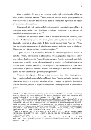 89
Com a ampliação do número de empregos gerados pela administração pública nos
níveis estadual, municipal e federal,240
tanto através de concurso público quanto por meio de
relações pessoais, as mulheres de classe média e alta se beneficiaram ingressando em espaços
predominantemente masculinos.
O aumento do nível da escolarização feminina somado à expansão do setor público e às
conquistas empreendidas pelo feminismo organizado possibilitou o crescimento da
participação das mulheres nessa esfera.241
Nessa área, nas décadas de 1940 e 1950, as mulheres trabalhavam, sobretudo, como
auxiliares de administração, assistentes e datilógrafas. Contudo, algumas atuavam em cargos
de direção, conforme se infere a partir de dados censitários relativos ao Piauí. Em 1950, no
item que englobava as ocupações de administrador, diretor e assistente constava referência a
33 mulheres; em 1960, 44 mulheres eram administradoras.242
A partir dos anos 1930, mulheres da classe alta que estavam ingressando no mercado de
trabalho o fizeram, especialmente, na administração pública, enquanto o magistério se tornava
uma profissão de classe média. As possibilidades de acesso feminino ao mercado de trabalho
se alargavam, na medida em que a burocracia estatal se ampliava. As funções administrativas
do setor público passaram a concorrer com o magistério. Parte das mulheres de classe média
que desejava ou precisava trabalhar, passou a considerar que o trabalho na administração
pública era mais compensatório que o magistério primário.243
O domínio da máquina de datilografar que um número crescente de moças passava a
deter, a escolarização oferecida pela Escola Normal, Liceu Piauiense e ginásios e colégios que
ofereceriam serviços de educação na esfera privada, o desejo ou obrigação de trabalhar,
criavam condições para que as moças de classe média e alta ingressassem na administração
pública.
240
No Piauí, em 1940, a administração pública e a justiça empregavam 2.303 pessoas; em 1950, a administração
pública, o legislativo e a justiça empregavam 2748 pessoas; em 1960, no mesmo ramo trabalhavam 4.141
pessoas. Ver INSTITUTO BRASILEIRO DE GEOGRAFIA E ESTATÍSTICA, 1952.
241
No Piauí, em 1920, na administração pública empregavam-se 29 mulheres, correspondentes a 3,65% do total
de empregados nesse ramo; em 1940, 209 mulheres trabalhavam na administração pública e na justiça, que
correspondia a 9,07% do total de empregados; em 1950, trabalhavam na administração pública, legislativo e
justiça 342 mulheres, que correspondia a 12,45% do total; em 1960, o número de mulheres empregadas no
mesmo ramo era 773, correspondente a 18,66% do total. Cf. INSTITUTO BRASILEIRO DE GEOGRAFIA E
ESTATÍSTICA, 1952; INSTITUTO BRASILEIRO DE GEOGRAFIA E ESTATÍSTICA, 1956; INSTITUTO
BRASILEIRO DE GEOGRAFIA E ESTATÍSTICA, [196?], t. III, v. 1, 1ª parte.
242
INSTITUTO BRASILEIRO DE GEOGRAFIA E ESTATÍSTICA, 1952; INSTITUTO BRASILEIRO DE
GEOGRAFIA E ESTATÍSTICA, 1956; INSTITUTO BRASILEIRO DE GEOGRAFIA E ESTATÍSTICA,
[196?], t. III, v. 1, 1ª parte.
243
NUNES, Célis Portella. Depoimento concedido a Elizangela Barbosa Cardoso. Teresina, abr. 2002;
MONTEIRO, Carlos Augusto de Figueiredo. Rua da Glória: o tamanho de uma esperança (1935-1945). Rio de
Janeiro: [s.n.], 1993. v. 4.
 