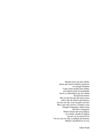 9
Quando nasci um anjo esbelto,
desses que tocam trombeta, anunciou:
vai carregar bandeira.
Cargo muito pesado para mulher,
esta espécie ainda envergonhada.
Aceito os subterfúgios que me cabem,
sem precisar mentir.
Não sou tão feia que não possa casar,
acho o Rio de Janeiro uma beleza e
ora sim, ora não, creio em parto sem dor.
Mas o que sinto escrevo. Cumpro a sina.
Inauguro linguagem, fundo reinos
(dor não é amargura).
Minha tristeza não tem pedigree,
já a minha vontade de alegria,
sua raiz vai ao meu mil avô.
Vai ser coxo na vida, é maldição prá homem.
Mulher é desdobrável. Eu sou.
Adélia Prado
 