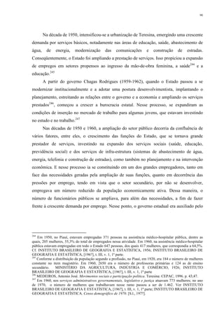 90
Na década de 1950, intensificou-se a urbanização de Teresina, emergindo uma crescente
demanda por serviços básicos, notadamente nas áreas de educação, saúde, abastecimento de
água, de energia, modernização das comunicações e construção de estradas.
Conseqüentemente, o Estado foi ampliando a prestação de serviços. Isso propiciou a expansão
de empregos em setores propensos ao ingresso da mão-de-obra feminina, a saúde244
e a
educação.245
A partir do governo Chagas Rodrigues (1959-1962), quando o Estado passou a se
modernizar institucionalmente e a adotar uma postura desenvolvimentista, implantando o
planejamento, estreitando as relações entre o governo e a economia e ampliando os serviços
prestados246
, começou a crescer a burocracia estatal. Nesse processo, se expandiram as
condições de inserção no mercado de trabalho para algumas jovens, que estavam investindo
no estudo e no trabalho.247
Nas décadas de 1950 e 1960, a ampliação do setor público decorria da confluência de
vários fatores, entre eles, o crescimento das funções do Estado, que se tornava grande
prestador de serviços, investindo na expansão dos serviços sociais (saúde, educação,
previdência social) e dos serviços de infra-estrutura (sistemas de abastecimento de água,
energia, telefonia e construção de estradas), como também no planejamento e na intervenção
econômica. E nesse processo ia se constituindo em um dos grandes empregadores, tanto em
face das necessidades geradas pela ampliação de suas funções, quanto em decorrência das
pressões por emprego, tendo em vista que o setor secundário, por não se desenvolver,
empregava um número reduzido da população economicamente ativa. Dessa maneira, o
número de funcionários públicos se ampliava, para além das necessidades, a fim de fazer
frente à crescente demanda por emprego. Nesse ponto, o governo estadual era auxiliado pelo
244
Em 1950, no Piauí, estavam empregadas 371 pessoas na assistência médico-hospitalar pública, dentre as
quais, 205 mulheres, 55,3% do total de empregados nessa atividade. Em 1960, na assistência médico-hospitalar
pública estavam empregadas em todo o Estado 647 pessoas, dos quais 417 mulheres, que correspondia a 64,5%.
Cf. INSTITUTO BRASILEIRO DE GEOGRAFIA E ESTATÍSTICA, 1956; INSTITUTO BRASILEIRO DE
GEOGRAFIA E ESTATÍSTICA, [196?], t. III, v. 1, 1ª parte.
245
Conforme a distribuição da população segundo a profissão, no Piauí, em 1920, era 184 o número de mulheres
constante no item magistério. Em 1960, 2650 era o número de professoras primárias e 124 as de ensino
secundário. MINISTÉRIO DA AGRICULTURA, INDÚSTRIA E COMÉRCIO, 1926; INSTITUTO
BRASILEIRO DE GEOGRAFIA E ESTATÍSTICA, [196?], t. III, v. 1, 1ª parte
246
MEDEIROS, Antonio José. Movimentos sociais e participação política. Teresina: CEPAC, 1996. p. 43;47.
247
Em 1960, nos serviços administrativos governamentais, legislativo e justiça atuavam 773 mulheres; no ano
de 1970, o número de mulheres que trabalhavam nesse ramo passou a ser de 1.462. Ver INSTITUTO
BRASILEIRO DE GEOGRAFIA E ESTATÍSTICA, [196?], t. III, v. 1, 1ª parte; INSTITUTO BRASILEIRO DE
GEOGRAFIA E ESTATÍSTICA. Censo demográfico de 1970. [S.l., 197?].
 