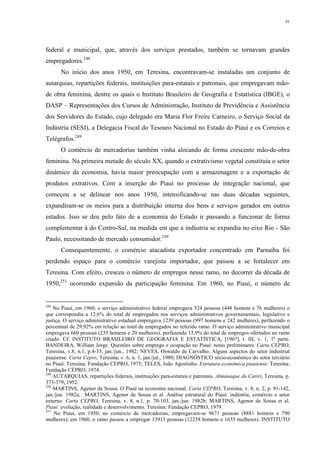91
federal e municipal, que, através dos serviços prestados, também se tornavam grandes
empregadores.248
No início dos anos 1950, em Teresina, encontravam-se instaladas um conjunto de
autarquias, repartições federais, instituições para-estatais e patronais, que empregavam mão-
de obra feminina, dentre os quais o Instituto Brasileiro de Geografia e Estatística (IBGE), o
DASP – Representações dos Cursos de Administração, Instituto de Previdência e Assistência
dos Servidores do Estado, cujo delegado era Maria Flor Freire Carneiro, o Serviço Social da
Indústria (SESI), a Delegacia Fiscal do Tesouro Nacional no Estado do Piauí e os Correios e
Telégrafos.249
O comércio de mercadorias também vinha alocando de forma crescente mão-de-obra
feminina. Na primeira metade do século XX, quando o extrativismo vegetal constituía o setor
dinâmico da economia, havia maior preocupação com a armazenagem e a exportação de
produtos extrativos. Com a inserção do Piauí no processo de integração nacional, que
começou a se delinear nos anos 1950, intensificando-se nas duas décadas seguintes,
expandiram-se os meios para a distribuição interna dos bens e serviços gerados em outros
estados. Isso se deu pelo fato de a economia do Estado ir passando a funcionar de forma
complementar à do Centro-Sul, na medida em que a indústria se expandia no eixo Rio - São
Paulo, necessitando de mercado consumidor.250
Consequentemente, o comércio atacadista exportador concentrado em Parnaíba foi
perdendo espaço para o comércio varejista importador, que passou a se fortalecer em
Teresina. Com efeito, cresceu o número de empregos nesse ramo, no decorrer da década de
1950,251
ocorrendo expansão da participação feminina. Em 1960, no Piauí, o número de
248
No Piauí, em 1960, o serviço administrativo federal empregava 524 pessoas (448 homens e 76 mulheres) o
que correspondia a 12,6% do total de empregados nos serviços administrativos governamentais, legislativo e
justiça. O serviço administrativo estadual empregava 1239 pessoas (997 homens e 242 mulheres), perfazendo o
percentual de 29,92% em relação ao total de empregados no referido ramo. O serviço administrativo municipal
empregava 660 pessoas (235 homens e 20 mulheres), perfazendo 15,9% do total de empregos ofertados no ramo
citado. Cf. INSTITUTO BRASILEIRO DE GEOGRAFIA E ESTATÍSTICA, [196?], t. III, v. 1, 1ª parte.
BANDEIRA, William Jorge. Questões sobre emprego e ocupação no Piauí: notas preliminares. Carta CEPRO,
Teresina, v.8, n.1, p.4-33, jan./jun., 1982; NEVES, Oswaldo de Carvalho. Alguns aspectos do setor industrial
piauiense. Carta Cepro, Teresina, v. 6, n. 1, jan./jul., 1980; DIAGNÓSTICO sócio-econômico do setor terciário
no Piauí. Teresina: Fundação CEPRO, 1975; TELES, João Agostinho. Estrutura econômica piauiense. Teresina:
Fundação CEPRO, 1974.
249
AUTARQUIAS, repartições federais, instituições para-estatais e patronais. Almanaque do Cariri, Teresina, p.
373-379, 1952.
250
MARTINS, Agenor de Sousa. O Piauí na economia nacional. Carta CEPRO, Teresina, v. 8, n. 2, p. 91-142,
jan./jun. 1982a; MARTINS, Agenor de Sousa et al. Análise estrutural do Piauí: indústria, comércio e setor
externo. Carta CEPRO, Teresina, v. 8, n.1, p. 70-103, jan./jun. 1982b; MARTINS, Agenor de Sousa et al.
Piauí: evolução, realidade e desenvolvimento. Teresina: Fundação CEPRO, 1979.
251
No Piauí, em 1950, no comércio de mercadorias, empregavam-se 9671 pessoas (8881 homens e 790
mulheres); em 1960, o ramo passou a empregar 13913 pessoas (12258 homens e 1635 mulheres). INSTITUTO
 