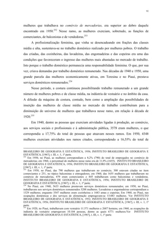 92
mulheres que trabalhava no comércio de mercadorias, era superior ao dobro daquele
encontrado em 1950.252
Nesse ramo, as mulheres exerciam, sobretudo, as funções de
comerciantes, de balconistas e de vendedoras.253
A profissionalização feminina, que vinha se desencadeando em frações das classes
média e alta, sustentava-se no trabalho doméstico realizado por mulheres pobres. O trabalho
das criadas, das cozinheiras, das lavadeiras, das engomadeiras e das copeiras era uma das
condições que favoreceram o ingresso das mulheres mais abastadas no mercado de trabalho.
Isto porque o trabalho doméstico permanecia uma responsabilidade feminina. O que, por sua
vez, criava demandas por trabalho doméstico remunerado. Nas décadas de 1940 e 1950, uma
grande parcela das mulheres economicamente ativas, em Teresina e no Piauí, prestava
serviços domésticos remunerados.254
Nesse período, a costura continuou possibilitando trabalho remunerado a um grande
número de mulheres pobres e de classe média, na indústria de vestuário e no âmbito da casa.
A difusão da máquina de costura, contudo, bem como a ampliação das possibilidades de
inserção das mulheres de classe média no mercado de trabalho contribuíram para a
diminuição do universo de mulheres que trabalhava nesse ramo, em relação à década de
1920.255
Em 1940, dentre as pessoas que exerciam atividades ligadas à produção, ao comércio,
aos serviços sociais e profissionais e à administração pública, 3578 eram mulheres, o que
correspondia a 17,75% do total de pessoas que atuavam nesses ramos. Em 1950, 4348
mulheres exerciam atividades nos ramos citados, correspondendo a 16,55% do total de
BRASILEIRO DE GEOGRAFIA E ESTATÍSTICA, 1956; INSTITUTO BRASILEIRO DE GEOGRAFIA E
ESTATÍSTICA, [196?], t. III, v. 1, 1ª parte.
252
Em 1950, no Piauí, as mulheres correspondiam a 8,2% (790) do total de empregados no comércio de
mercadorias; em 1960, o percentual de mulheres nesse ramo era de 11,9% (1655). INSTITUTO BRASILEIRO
DE GEOGRAFIA E ESTATÍSTICA, 1956; INSTITUTO BRASILEIRO DE GEOGRAFIA E ESTATÍSTICA,
[196?], t. III, v. 1, 1ª parte.
253
Em 1950, no Piauí, das 790 mulheres que trabalhavam no comércio, 308 estavam citadas no item
comerciantes e 251, no tópico balconistas e entregadores; em 1960, das 1655 mulheres que trabalhavam no
comércio de mercadorias, 479 eram comerciantes e 845 trabalhavam como balconistas e vendedoras.
INSTITUTO BRASILEIRO DE GEOGRAFIA E ESTATÍSTICA, 1956; INSTITUTO BRASILEIRO DE
GEOGRAFIA E ESTATÍSTICA, [196?], t. III, v. 1, 1ª parte.
254
No Piauí, em 1940, 5633 mulheres prestavam serviços domésticos remunerados; em 1950, no Piauí,
trabalhavam nos serviços domésticos remunerados 5288 mulheres. Lavadeiras e engomadeiras correspondiam a
1329 mulheres; enquanto 3547 mulheres eram cozinheiras e 1683 amas e copeiras; Em 1960, no Piauí, nas
ocupações domésticas e dos serviços de alimentação empregavam-se 13.083 mulheres. Ver INSTITUTO
BRASILEIRO DE GEOGRAFIA E ESTATÍSTICA, 1952; INSTITUTO BRASILEIRO DE GEOGRAFIA E
ESTATÍSTICA, 1956; INSTITUTO BRASILEIRO DE GEOGRAFIA E ESTATÍSTICA, [196?], t. III, v. 1, 1ª
parte.
255
Em 1920, no Piauí, trabalhavam com vestuário 11.571 mulheres e 2687 homens; em 1960, as ocupações da
indústria de vestuário empregavam 10.104 pessoas, dentre as quais 6771 mulheres.Ver INSTITUTO
BRASILEIRO DE GEOGRAFIA E ESTATÍSTICA, [196?], t. III, v. 1, 1ª parte.
 