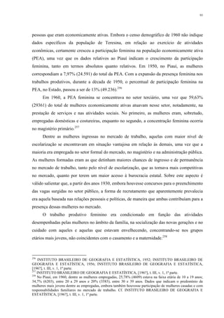 93
pessoas que eram economicamente ativas. Embora o censo demográfico de 1960 não indique
dados específicos da população de Teresina, em relação ao exercício de atividades
econômicas, certamente cresceu a participação feminina na população economicamente ativa
(PEA), uma vez que os dados relativos ao Piauí indicam o crescimento da participação
feminina, tanto em termos absolutos quanto relativos. Em 1950, no Piauí, as mulheres
correspondiam a 7,97% (24.591) do total da PEA. Com a expansão da presença feminina nos
trabalhos produtivos, durante a década de 1950, o percentual de participação feminina na
PEA, no Estado, passou a ser de 13% (49.236).256
Em 1960, a PEA feminina se concentrava no setor terciário, uma vez que 59,63%
(29361) do total de mulheres economicamente ativas atuavam nesse setor, notadamente, na
prestação de serviços e nas atividades sociais. No primeiro, as mulheres eram, sobretudo,
empregadas domésticas e costureiras, enquanto no segundo, a concentração feminina ocorria
no magistério primário.257
Dentre as mulheres ingressas no mercado de trabalho, aquelas com maior nível de
escolarização se encontravam em situação vantajosa em relação às demais, uma vez que a
maioria era empregada no setor formal do mercado, no magistério e na administração pública.
As mulheres formadas eram as que detinham maiores chances de ingresso e de permanência
no mercado de trabalho, tanto pelo nível de escolarização, que as tornava mais competitivas
no mercado, quanto por terem um maior acesso à burocracia estatal. Sobre este aspecto é
válido salientar que, a partir dos anos 1930, embora houvesse concursos para o preenchimento
das vagas surgidas no setor público, a forma de recrutamento que aparentemente prevalecia
era aquela baseada nas relações pessoais e políticas, de maneira que ambas contribuíam para a
presença dessas mulheres no mercado.
O trabalho produtivo feminino era condicionado em função das atividades
desempenhadas pelas mulheres no âmbito da família, na socialização das novas gerações e no
cuidado com aqueles e aquelas que estavam envelhecendo, concentrando-se nos grupos
etários mais jovens, não coincidentes com o casamento e a maternidade.258
256
INSTITUTO BRASILEIRO DE GEOGRAFIA E ESTATÍSTICA, 1952; INSTITUTO BRASILEIRO DE
GEOGRAFIA E ESTATÍSTICA, 1956; INSTITUTO BRASILEIRO DE GEOGRAFIA E ESTATÍSTICA,
[196?], t. III, v. 1, 1ª parte.
257
INSTITUTO BRASILEIRO DE GEOGRAFIA E ESTATÍSTICA, [196?], t. III, v. 1, 1ª parte.
258
No Piauí, em 1960, dentre as mulheres empregadas, 25,78% (4609) estava na faixa etária de 10 a 19 anos;
34,7% (6203), entre 20 a 29 anos e 20% (3583), entre 30 e 39 anos. Dados que indicam o predomínio de
mulheres mais jovens dentre as empregadas, embora também houvesse participação de mulheres casadas e com
responsabilidades familiares no mercado de trabalho. Cf. INSTITUTO BRASILEIRO DE GEOGRAFIA E
ESTATÍSTICA, [196?], t. III, v. 1, 1ª parte.
 