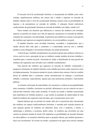 94
O crescente nível de escolarização feminina e a incorporação do trabalho como valor,
contudo, impulsionavam mulheres das classes alta e média a ingressar no mercado de
trabalho. Quanto maior o nível de escolarização feminina, maiores eram as possibilidades de
ingresso e de permanência no mercado de trabalho. A educação formal minimizava
condicionantes da participação feminina no mercado de trabalho com idade e estado civil.
Nesse sentido, um elemento que diferenciava a maioria das mulheres com formação
superior, no período em estudo, era o fato de ingressar e permanecer no mercado de trabalho,
a despeito do casamento e da maternidade. Experiência que também era comum a uma parcela
das mulheres que ingressou no magistério primário e no serviço público, em geral.
O trabalho feminino como atividade transitória, secundária e complementar, que a
mulher deveria abrir mão após o casamento e a maternidade convivia com o trabalho
produtivo como obrigação e investimento feminino, de caráter permanente.
A ideia de que o trabalho extradoméstico era aceitável apenas para mulheres solteiras ou
viúvas convivia com a percepção de que as mulheres casadas também deveriam trabalhar e
contribuir para o sustento da prole. Acrescente-se, ainda, a identificação de uma parcela das
mulheres dos segmentos mais elevados com o trabalho extradoméstico.
Uma parcela das mulheres que ingressou no mercado de trabalho, contrariando a
perspectiva dominante do trabalho feminino como trabalho provisório, pôde construí-lo como
atividade permanente. Na primeira metade do século, embora fosse comum o fato de a mulher
deixar de trabalhar após o casamento, muitas permaneceram no emprego e conciliaram
trabalho e casamento, especialmente, aquelas que eram professoras primárias e funcionárias
públicas.
A constante valorização da maternidade e do casamento e a ênfase na incompatibilidade
entre casamento e trabalho, recorrentes no período, delinearam-se em um contexto em que a
mão-de-obra feminina vinha sendo recrutada. O recorte em estudo é também caracterizado
pela importância do trabalho produtivo, o que incidia na produção da subjetividade de uma
fração de mulheres dos segmentos mais elevados, que o incorporaram como valor.
Importa destacar que no período em estudo, além de se caracterizar pela concentração
das mulheres em espaços tradicionalmente femininos, é marcado pela inserção pioneira de
uma pequena parcela de mulheres em diferentes áreas, com a medicina, o direito, a
odontologia, a farmácia, a economia, dentre outras. As mulheres que investiram em uma
carreira na primeira metade do século XX ampliaram as possibilidades de inserção feminina
na esfera pública e se tornaram referências para as gerações futuras, que também passaram a
fazer esse investimento. No recorte em estudo, a perspectiva de seguir uma carreira, bastante
 