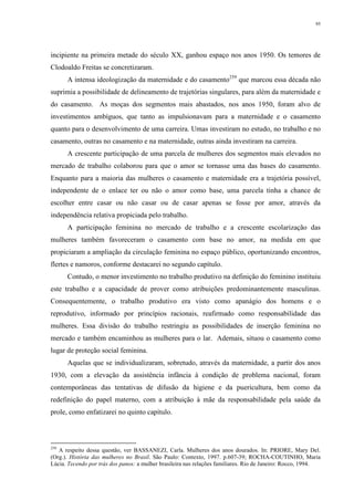 95
incipiente na primeira metade do século XX, ganhou espaço nos anos 1950. Os temores de
Clodoaldo Freitas se concretizaram.
A intensa ideologização da maternidade e do casamento259
que marcou essa década não
suprimia a possibilidade de delineamento de trajetórias singulares, para além da maternidade e
do casamento. As moças dos segmentos mais abastados, nos anos 1950, foram alvo de
investimentos ambíguos, que tanto as impulsionavam para a maternidade e o casamento
quanto para o desenvolvimento de uma carreira. Umas investiram no estudo, no trabalho e no
casamento, outras no casamento e na maternidade, outras ainda investiram na carreira.
A crescente participação de uma parcela de mulheres dos segmentos mais elevados no
mercado de trabalho colaborou para que o amor se tornasse uma das bases do casamento.
Enquanto para a maioria das mulheres o casamento e maternidade era a trajetória possível,
independente de o enlace ter ou não o amor como base, uma parcela tinha a chance de
escolher entre casar ou não casar ou de casar apenas se fosse por amor, através da
independência relativa propiciada pelo trabalho.
A participação feminina no mercado de trabalho e a crescente escolarização das
mulheres também favoreceram o casamento com base no amor, na medida em que
propiciaram a ampliação da circulação feminina no espaço público, oportunizando encontros,
flertes e namoros, conforme destacarei no segundo capítulo.
Contudo, o menor investimento no trabalho produtivo na definição do feminino instituiu
este trabalho e a capacidade de prover como atribuições predominantemente masculinas.
Consequentemente, o trabalho produtivo era visto como apanágio dos homens e o
reprodutivo, informado por princípios racionais, reafirmado como responsabilidade das
mulheres. Essa divisão do trabalho restringiu as possibilidades de inserção feminina no
mercado e também encaminhou as mulheres para o lar. Ademais, situou o casamento como
lugar de proteção social feminina.
Aquelas que se individualizaram, sobretudo, através da maternidade, a partir dos anos
1930, com a elevação da assistência infância à condição de problema nacional, foram
contemporâneas das tentativas de difusão da higiene e da puericultura, bem como da
redefinição do papel materno, com a atribuição à mãe da responsabilidade pela saúde da
prole, como enfatizarei no quinto capítulo.
259
A respeito dessa questão, ver BASSANEZI, Carla. Mulheres dos anos dourados. In: PRIORE, Mary Del.
(Org.). História das mulheres no Brasil. São Paulo: Contexto, 1997. p.607-39; ROCHA-COUTINHO, Maria
Lúcia. Tecendo por trás dos panos: a mulher brasileira nas relações familiares. Rio de Janeiro: Rocco, 1994.
 