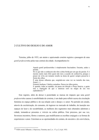 96
2 CULTIVO DO DESEJO E DO AMOR
Teresina, julho de 1933, um atento e apaixonado cronista registra a passagem de uma
gentil professorinha pelas ruas centrais da cidade. Acompanhemo-lo:
Aquela gentil professorinha é simplesmente fascinadora. Encanta, seduz e
prende...
Só os que não a conhecem não têm a alma ferida por um que de paixão. E é
mesmo muito mais feliz quem não tem a ocasião de conhecê-la, porque o
prazer de vê-la um instante resulta na ânsia de querer sempre possuí-la à
frente dos olhos.
É uma dessas silhuetas que, surgindo-nos uma vez no tumulto das ruas,
ficam [...]
Estatura mediana. Cabelos castanhos. Parece ter olhos pretos.
E quando, todas as manhãs, ela passa em direção a Praça Saraiva, a gente
tem a impressão de que a natureza sorri na magia de seu riso
esplendoroso.260
Este registro, além de deixar à posteridade as marcas do impacto que uma gentil
professorinha causou à sensibilidade do cronista, é um dado para refletir acerca da circulação
feminina no espaço público e de sua relação com o desejo e o amor. No período em estudo,
através da escolarização, do consumo, do ingresso no mercado de trabalho, da inserção nos
espaços de lazer e de sociabilidade, as mulheres dos segmentos mais abastados adentram a
cidade, tornando-se presentes e visíveis na esfera pública. Este processo, por sua vez,
favoreceu encontros, flertes e namoros, que modificaram as escolhas conjugais e as formas de
experienciar o amor. Estreitam-se as oportunidades de contato, de encontro e de convivência,
260
VIDA social. Silhuetas. A Imprensa, Teresina, ano 2, n . 17, p. 2, 6 jul. 1933.
 