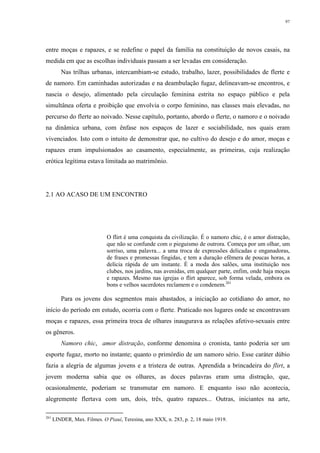 97
entre moças e rapazes, e se redefine o papel da família na constituição de novos casais, na
medida em que as escolhas individuais passam a ser levadas em consideração.
Nas trilhas urbanas, intercambiam-se estudo, trabalho, lazer, possibilidades de flerte e
de namoro. Em caminhadas autorizadas e na deambulação fugaz, delineavam-se encontros, e
nascia o desejo, alimentado pela circulação feminina estrita no espaço público e pela
simultânea oferta e proibição que envolvia o corpo feminino, nas classes mais elevadas, no
percurso do flerte ao noivado. Nesse capítulo, portanto, abordo o flerte, o namoro e o noivado
na dinâmica urbana, com ênfase nos espaços de lazer e sociabilidade, nos quais eram
vivenciados. Isto com o intuito de demonstrar que, no cultivo do desejo e do amor, moças e
rapazes eram impulsionados ao casamento, especialmente, as primeiras, cuja realização
erótica legítima estava limitada ao matrimônio.
2.1 AO ACASO DE UM ENCONTRO
O flirt é uma conquista da civilização. É o namoro chic, é o amor distração,
que não se confunde com o pieguismo de outrora. Começa por um olhar, um
sorriso, uma palavra... a uma troca de expressões delicadas e enganadoras,
de frases e promessas fingidas, e tem a duração efêmera de poucas horas, a
delícia rápida de um instante. É a moda dos salões, uma instituição nos
clubes, nos jardins, nas avenidas, em qualquer parte, enfim, onde haja moças
e rapazes. Mesmo nas igrejas o flirt aparece, sob forma velada, embora os
bons e velhos sacerdotes reclamem e o condenem.261
Para os jovens dos segmentos mais abastados, a iniciação ao cotidiano do amor, no
início do período em estudo, ocorria com o flerte. Praticado nos lugares onde se encontravam
moças e rapazes, essa primeira troca de olhares inaugurava as relações afetivo-sexuais entre
os gêneros.
Namoro chic, amor distração, conforme denomina o cronista, tanto poderia ser um
esporte fugaz, morto no instante; quanto o primórdio de um namoro sério. Esse caráter dúbio
fazia a alegria de algumas jovens e a tristeza de outras. Aprendida a brincadeira do flirt, a
jovem moderna sabia que os olhares, as doces palavras eram uma distração, que,
ocasionalmente, poderiam se transmutar em namoro. E enquanto isso não acontecia,
alegremente flertava com um, dois, três, quatro rapazes... Outras, iniciantes na arte,
261
LINDER, Max. Filmes. O Piauí, Teresina, ano XXX, n. 283, p. 2, 18 maio 1919.
 