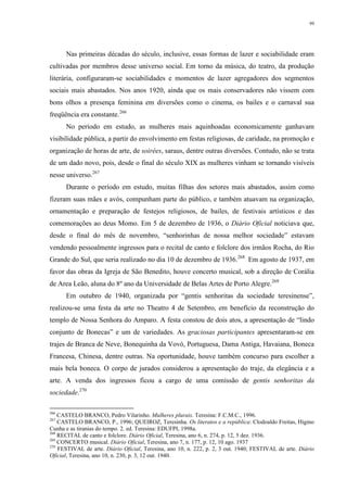 99
Nas primeiras décadas do século, inclusive, essas formas de lazer e sociabilidade eram
cultivadas por membros desse universo social. Em torno da música, do teatro, da produção
literária, configuraram-se sociabilidades e momentos de lazer agregadores dos segmentos
sociais mais abastados. Nos anos 1920, ainda que os mais conservadores não vissem com
bons olhos a presença feminina em diversões como o cinema, os bailes e o carnaval sua
freqüência era constante.266
No período em estudo, as mulheres mais aquinhoadas economicamente ganhavam
visibilidade pública, a partir do envolvimento em festas religiosas, de caridade, na promoção e
organização de horas de arte, de soirées, saraus, dentre outras diversões. Contudo, não se trata
de um dado novo, pois, desde o final do século XIX as mulheres vinham se tornando visíveis
nesse universo.267
Durante o período em estudo, muitas filhas dos setores mais abastados, assim como
fizeram suas mães e avós, compunham parte do público, e também atuavam na organização,
ornamentação e preparação de festejos religiosos, de bailes, de festivais artísticos e das
comemorações ao deus Momo. Em 5 de dezembro de 1936, o Diário Oficial noticiava que,
desde o final do mês de novembro, “senhorinhas de nossa melhor sociedade” estavam
vendendo pessoalmente ingressos para o recital de canto e folclore dos irmãos Rocha, do Rio
Grande do Sul, que seria realizado no dia 10 de dezembro de 1936.268
Em agosto de 1937, em
favor das obras da Igreja de São Benedito, houve concerto musical, sob a direção de Corália
de Area Leão, aluna do 8º ano da Universidade de Belas Artes de Porto Alegre.269
Em outubro de 1940, organizada por “gentis senhoritas da sociedade teresinense”,
realizou-se uma festa da arte no Theatro 4 de Setembro, em benefício da reconstrução do
templo de Nossa Senhora do Amparo. A festa constou de dois atos, a apresentação de “lindo
conjunto de Bonecas” e um de variedades. As graciosas participantes apresentaram-se em
trajes de Branca de Neve, Bonequinha da Vovó, Portuguesa, Dama Antiga, Havaiana, Boneca
Francesa, Chinesa, dentre outras. Na oportunidade, houve também concurso para escolher a
mais bela boneca. O corpo de jurados considerou a apresentação do traje, da elegância e a
arte. A venda dos ingressos ficou a cargo de uma comissão de gentis senhoritas da
sociedade.270
266
CASTELO BRANCO, Pedro Vilarinho. Mulheres plurais. Teresina: F.C.M.C., 1996.
267
CASTELO BRANCO, P., 1996; QUEIROZ, Teresinha. Os literatos e a república: Clodoaldo Freitas, Higino
Cunha e as tiranias do tempo. 2. ed. Teresina: EDUFPI, 1998a.
268
RECITAL de canto e folclore. Diário Oficial, Teresina, ano 6, n. 274, p. 12, 5 dez. 1936.
269
CONCERTO musical. Diário Oficial, Teresina, ano 7, n. 177, p. 12, 10 ago. 1937
270
FESTIVAL de arte. Diário Oficial, Teresina, ano 10, n. 222, p. 2, 3 out. 1940; FESTIVAL de arte. Diário
Oficial, Teresina, ano 10, n. 230, p. 3, 12 out. 1940.
 