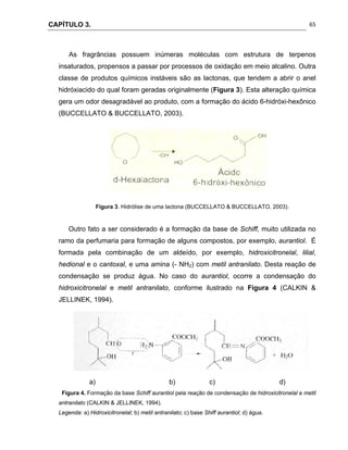 CAPÍTULO 3.
 
65
As fragrâncias possuem inúmeras moléculas com estrutura de terpenos
insaturados, propensos a passar por processos de oxidação em meio alcalino. Outra
classe de produtos químicos instáveis são as lactonas, que tendem a abrir o anel
hidróxiacido do qual foram geradas originalmente (Figura 3). Esta alteração química
gera um odor desagradável ao produto, com a formação do ácido 6-hidróxi-hexônico
(BUCCELLATO & BUCCELLATO, 2003).
Figura 3. Hidrólise de uma lactona (BUCCELLATO & BUCCELLATO, 2003).
Outro fato a ser considerado é a formação da base de Schiff, muito utilizada no
ramo da perfumaria para formação de alguns compostos, por exemplo, aurantiol. É
formada pela combinação de um aldeído, por exemplo, hidroxicitronelal, lilial,
hedional e o cantoxal, e uma amina (- NH2) com metil antranilato. Desta reação de
condensação se produz água. No caso do aurantiol, ocorre a condensação do
hidroxicitronelal e metil antranilato, conforme ilustrado na Figura 4 (CALKIN &
JELLINEK, 1994).
a) b) c) d)
Figura 4. Formação da base Schiff aurantiol pela reação de condensação de hidroxicitronelal e metil
antranilato (CALKIN & JELLINEK, 1994).
Legenda: a) Hidroxicitronelal; b) metil antranilato; c) base Shiff aurantiol; d) água.
 