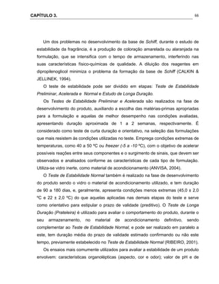 CAPÍTULO 3.
 
66
Um dos problemas no desenvolvimento da base de Schiff, durante o estudo de
estabilidade da fragrância, é a produção de coloração amarelada ou alaranjada na
formulação, que se intensifica com o tempo de armazenamento, interferindo nas
suas características físico-químicas de qualidade. A diluição dos reagentes em
dipropilenoglicol minimiza o problema da formação da base de Schiff (CALKIN &
JELLINEK, 1994).
O teste de estabilidade pode ser dividido em etapas: Teste de Estabilidade
Preliminar, Acelerada e Normal e Estudo de Longa Duração.
Os Testes de Estabilidade Preliminar e Acelerada são realizados na fase de
desenvolvimento do produto, auxiliando a escolha das matérias-primas apropriadas
para a formulação e aquelas de melhor desempenho nas condições avaliadas,
apresentando duração aproximada de 1 a 2 semanas, respectivamente. É
considerado como teste de curta duração e orientativo, na seleção das formulações
que mais resistem às condições utilizadas no teste. Emprega condições extremas de
temperaturas, como 40 a 50 ºC ou freezer (-5 a -10 ºC), com o objetivo de acelerar
possíveis reações entre seus componentes e o surgimento de sinais, que devem ser
observados e analisados conforme as características de cada tipo de formulação.
Utiliza-se vidro inerte, como material de acondicionamento (ANVISA, 2004).
O Teste de Estabilidade Normal também é realizado na fase de desenvolvimento
do produto sendo o vidro o material de acondicionamento utilizado, e tem duração
de 90 a 180 dias, e, geralmente, apresenta condições menos extremas (45,0 ± 2,0
ºC e 22 ± 2,0 ºC) do que aquelas aplicadas nas demais etapas do teste e serve
como orientativo para estipular o prazo de validade (preditivo). O Teste de Longa
Duração (Prateleira) é utilizado para avaliar o comportamento do produto, durante o
seu armazenamento, no material de acondicionamento definitivo, sendo
complementar ao Teste de Estabilidade Normal, e pode ser realizado em paralelo a
este, tem duração média do prazo de validade estimado confirmando ou não este
tempo, previamente estabelecido no Teste de Estabilidade Normal (RIBEIRO, 2001).
Os ensaios mais comumente utilizados para avaliar a estabilidade de um produto
envolvem: características organolépticas (aspecto, cor e odor); valor de pH e de
 