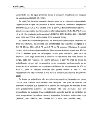 CAPÍTULO 3.
 
67
viscosidade; teor de água, princípios ativos; e contagem microbiana com pesquisa
de patogênicos (CLARO JR., 2001).
As condições de armazenamento das amostras, de acordo com a necessidade,
disponibilidade e tipos de produtos a serem analisados, envolvem: temperatura
ambiente (23,0 a 25,0 ºC); elevada (40,0 a 50,0 ºC); baixa temperatura (5,0 ºC –
geladeira); exposição à luz; temperaturas alternadas (estufa: 40,0 a 50,0 ºC, freezer
:-5 a -10 ºC e gradiente de temperatura) (RIBEIRO, 2001; D’LEON, 2001; RIBEIRO
et al., 1996; WITTERN, 1985 in MAIA, 2002; ANVISA, 2004).
No Teste de Estabilidade praticado na avaliação da composição aromática na
área de perfumaria, os produtos são armazenados nas seguintes condições: 0 a
4,0 ºC; 20,0 ou 25,0; e 37,0 ºC ou 40,0 ºC por 12 semanas (90 dias ou 3 meses),
como o mínimo de condições avaliadas. O armazenamento das amostras a 45,0 ou
50,0 ºC também pode ser empregado, exceto para aerossóis, pelo risco de
explosão. Caso seja necessária a obtenção de resultados em curto período de
tempo, pode ser realizado por quatro semanas a 50,0 ºC, mas os sinais de
instabilidades devem ser considerados como precaução, particularmente se as
amostras ainda estiverem em condições satisfatórias às temperaturas de 37,0 ou
40,0 ºC, pois as reações químicas que podem ocorrer a 50,0 ºC, não
necessariamente não ocorreriam a 37,0 ºC ou à temperatura ambiente (BEERLING,
2006).
Os testes de estabilidade são procedimentos preditivos baseados em dados
obtidos para produtos armazenados sob condições, nas quais se acredita que
acelerem mudanças que possam vir a ocorrer em condições de mercado. Como
todo procedimento preditivo, os resultados não são absolutos, mas têm
probabilidade de sucesso. Essa probabilidade aumenta quando as condições do
teste se aproximam daquela de mercado e quando a duração do teste é mais longa
(RIBEIRO, 2001; D’LEON, 2001; KHURY, 2001 in MAIA, 2002, ANVISA, 2004).
 