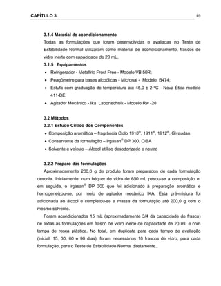 CAPÍTULO 3.
 
69
3.1.4 Material de acondicionamento
Todas as formulações que foram desenvolvidas e avaliadas no Teste de
Estabilidade Normal utilizaram como material de acondicionamento, frascos de
vidro inerte com capacidade de 20 mL.
3.1.5 Equipamentos
 Refrigerador - Metalfrio Frost Free - Modelo VB 50R;
 Peagômetro para bases alcoólicas - Micronal - Modelo B474;
 Estufa com graduação de temperatura até 45,0 ± 2 ºC - Nova Ética modelo
411-DE;
 Agitador Mecânico - Ika Labortechnik - Modelo Rw -20
3.2 Métodos
3.2.1 Estudo Crítico dos Componentes
 Composição aromática – fragrância Ciclo 1910®
, 1911®
, 1912®
, Givaudan
 Conservante da formulação – Irgasan®
DP 300, CIBA
 Solvente e veículo – Álcool etílico desodorizado e neutro
3.2.2 Preparo das formulações
Aproximadamente 200,0 g de produto foram preparados de cada formulação
descrita. Inicialmente, num béquer de vidro de 650 mL pesou-se a composição e,
em seguida, o Irgasan®
DP 300 que foi adicionado à preparação aromática e
homogeneizou-se, por meio do agitador mecânico IKA. Esta pré-mistura foi
adicionada ao álcool e completou-se a massa da formulação até 200,0 g com o
mesmo solvente.
Foram acondicionados 15 mL (aproximadamente 3/4 da capacidade do frasco)
de todas as formulações em frasco de vidro inerte de capacidade de 20 mL e com
tampa de rosca plástica. No total, em duplicata para cada tempo de avaliação
(inicial, 15, 30, 60 e 90 dias), foram necessários 10 frascos de vidro, para cada
formulação, para o Teste de Estabilidade Normal diretamente..
 