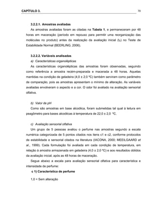 CAPÍTULO 3.
 
70
3.2.2.1. Amostras avaliadas
As amostras avaliadas foram as citadas na Tabela 1, e permaneceram por 48
horas em maceração (período em repouso para permitir uma reorganização das
moléculas no produto) antes da realização da avaliação inicial (t0) no Teste de
Estabilidade Normal (BEERLING, 2006).
3.2.2.2. Variáveis analisadas
a) Características organolépticas
As características organolépticas das amostras foram observadas, seguindo
como referência a amostra recém-preparada e macerada a 48 horas. Aquelas
mantidas na condição de geladeira (4,0 ± 2,0 ºC) também serviram como parâmetro
de comparação, pois as amostras apresentam o mínimo de alteração. As variáveis
avaliadas envolveram o aspecto e a cor. O odor foi avaliado na avaliação sensorial
olfativa.
b) Valor de pH
Como são amostras em base alcoólica, foram submetidas tal qual à leitura em
peagômetro para bases alcoólicas à temperatura de 22,0 ± 2,0 ºC.
c) Avaliação sensorial olfativa
Um grupo de 5 pessoas avaliou o perfume nas amostras segundo a escala
numérica categorizada de 5 pontos citados nos itens c1 e c2, conforme protocolos
de estabilidade e sensorial citados na literatura (IACONA, 2000; MEEILGAARD et
al., 1999). Cada formulação foi avaliada em cada condição de temperatura, em
relação à amostra armazenada em geladeira (4,0 ± 2,0 ºC) e aos resultados obtidos
da avaliação inicial, após as 48 horas de maceração.
Segue abaixo a escala para avaliação sensorial olfativa para característica e
intensidade de perfume:
c 1) Característica de perfume
1,0 = Sem alteração
 