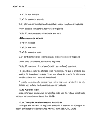 CAPÍTULO 3.
 
71
1,5 a 2,0 = leve alteração
2,5 a 3,0 = moderada alteração
*3,5 = alteração considerável, porém aceitável, pois se reconhece a fragrância
**4,0 = alteração considerável, reprovada a fragrância
**4,5 a 5,0 = não reconhece a fragrância, reprovada
c 2) Intensidade de perfume
1,0 = Sem alteração
1,5 a 2,0 = leve perda
2,5 a 3,0 = moderada perda
*3,5 = perda considerável, porém aceitável, pois se reconhece a fragrância
**4,0 = perda considerável, reprovada a fragrância
**4,5 a 5,0 = somente odor de base (produto sem perfume), reprovada
* É considerado valor de atenção (3,5), “borderline”, no qual a amostra está
próxima da linha de reprovação: houve uma alteração e perda de intensidade
consideráveis de odor, porém ainda aceitável.
** amostra reprovada: não se reconhece mais a fragrância e predomínio do odor
de base sem perfume ou descaracterização da fragrância.
3.2.2.3 Avaliação inicial
Após 48 horas de preparo das formulações, cada uma foi avaliada inicialmente,
conforme as variáveis descritas no item 3.2.2.2.
3.2.2.4 Condições de armazenamento e avaliação
Exposição das amostras às seguintes condições e períodos de avaliação, de
acordo com adaptações da literatura (; ANVISA, 2004; BEERLING, 2006).
 