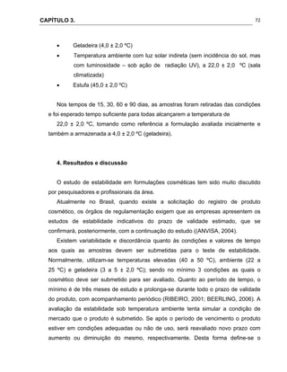 CAPÍTULO 3.
 
72
 Geladeira (4,0 ± 2,0 ºC)
 Temperatura ambiente com luz solar indireta (sem incidência do sol, mas
com luminosidade – sob ação de radiação UV), a 22,0 ± 2,0 ºC (sala
climatizada)
 Estufa (45,0 ± 2,0 ºC)
Nos tempos de 15, 30, 60 e 90 dias, as amostras foram retiradas das condições
e foi esperado tempo suficiente para todas alcançarem a temperatura de
22,0 ± 2,0 ºC, tomando como referência a formulação avaliada inicialmente e
também a armazenada a 4,0 ± 2,0 ºC (geladeira).
4. Resultados e discussão
O estudo de estabilidade em formulações cosméticas tem sido muito discutido
por pesquisadores e profissionais da área.
Atualmente no Brasil, quando existe a solicitação do registro de produto
cosmético, os órgãos de regulamentação exigem que as empresas apresentem os
estudos de estabilidade indicativos do prazo de validade estimado, que se
confirmará, posteriormente, com a continuação do estudo ((ANVISA, 2004).
Existem variabilidade e discordância quanto às condições e valores de tempo
aos quais as amostras devem ser submetidas para o teste de estabilidade.
Normalmente, utilizam-se temperaturas elevadas (40 a 50 ºC), ambiente (22 a
25 ºC) e geladeira (3 a 5 ± 2,0 ºC); sendo no mínimo 3 condições as quais o
cosmético deve ser submetido para ser avaliado. Quanto ao período de tempo, o
mínimo é de três meses de estudo e prolonga-se durante todo o prazo de validade
do produto, com acompanhamento periódico (RIBEIRO, 2001; BEERLING, 2006). A
avaliação da estabilidade sob temperatura ambiente tenta simular a condição de
mercado que o produto é submetido. Se após o período de vencimento o produto
estiver em condições adequadas ou não de uso, será reavaliado novo prazo com
aumento ou diminuição do mesmo, respectivamente. Desta forma define-se o
 