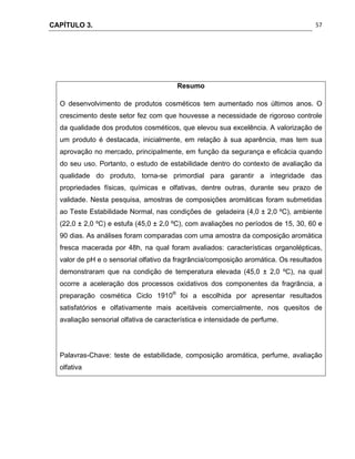 CAPÍTULO 3.
 
57
Resumo
O desenvolvimento de produtos cosméticos tem aumentado nos últimos anos. O
crescimento deste setor fez com que houvesse a necessidade de rigoroso controle
da qualidade dos produtos cosméticos, que elevou sua excelência. A valorização de
um produto é destacada, inicialmente, em relação à sua aparência, mas tem sua
aprovação no mercado, principalmente, em função da segurança e eficácia quando
do seu uso. Portanto, o estudo de estabilidade dentro do contexto de avaliação da
qualidade do produto, torna-se primordial para garantir a integridade das
propriedades físicas, químicas e olfativas, dentre outras, durante seu prazo de
validade. Nesta pesquisa, amostras de composições aromáticas foram submetidas
ao Teste Estabilidade Normal, nas condições de geladeira (4,0 ± 2,0 ºC), ambiente
(22,0 ± 2,0 ºC) e estufa (45,0 ± 2,0 ºC), com avaliações no períodos de 15, 30, 60 e
90 dias. As análises foram comparadas com uma amostra da composição aromática
fresca macerada por 48h, na qual foram avaliados: características organolépticas,
valor de pH e o sensorial olfativo da fragrância/composição aromática. Os resultados
demonstraram que na condição de temperatura elevada (45,0 ± 2,0 ºC), na qual
ocorre a aceleração dos processos oxidativos dos componentes da fragrância, a
preparação cosmética Ciclo 1910®
foi a escolhida por apresentar resultados
satisfatórios e olfativamente mais aceitáveis comercialmente, nos quesitos de
avaliação sensorial olfativa de característica e intensidade de perfume.
Palavras-Chave: teste de estabilidade, composição aromática, perfume, avaliação
olfativa
 