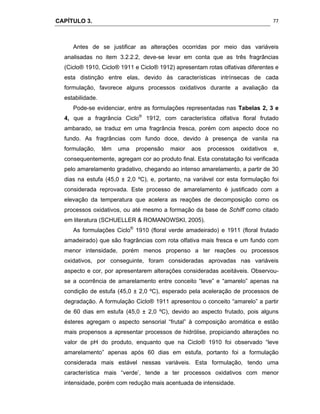 CAPÍTULO 3.
 
77
Antes de se justificar as alterações ocorridas por meio das variáveis
analisadas no item 3.2.2.2, deve-se levar em conta que as três fragrâncias
(Ciclo® 1910, Ciclo® 1911 e Ciclo® 1912) apresentam rotas olfativas diferentes e
esta distinção entre elas, devido às características intrínsecas de cada
formulação, favorece alguns processos oxidativos durante a avaliação da
estabilidade.
Pode-se evidenciar, entre as formulações representadas nas Tabelas 2, 3 e
4, que a fragrância Ciclo®
1912, com característica olfativa floral frutado
ambarado, se traduz em uma fragrância fresca, porém com aspecto doce no
fundo. As fragrâncias com fundo doce, devido à presença de vanila na
formulação, têm uma propensão maior aos processos oxidativos e,
consequentemente, agregam cor ao produto final. Esta constatação foi verificada
pelo amarelamento gradativo, chegando ao intenso amarelamento, a partir de 30
dias na estufa (45,0 ± 2,0 ºC), e, portanto, na variável cor esta formulação foi
considerada reprovada. Este processo de amarelamento é justificado com a
elevação da temperatura que acelera as reações de decomposição como os
processos oxidativos, ou até mesmo a formação da base de Schiff como citado
em literatura (SCHUELLER & ROMANOWSKI, 2005).
As formulações Ciclo®
1910 (floral verde amadeirado) e 1911 (floral frutado
amadeirado) que são fragrâncias com rota olfativa mais fresca e um fundo com
menor intensidade, porém menos propenso a ter reações ou processos
oxidativos, por conseguinte, foram consideradas aprovadas nas variáveis
aspecto e cor, por apresentarem alterações consideradas aceitáveis. Observou-
se a ocorrência de amarelamento entre conceito “leve” e “amarelo” apenas na
condição de estufa (45,0 ± 2,0 ºC), esperado pela aceleração de processos de
degradação. A formulação Ciclo® 1911 apresentou o conceito “amarelo” a partir
de 60 dias em estufa (45,0 ± 2,0 ºC), devido ao aspecto frutado, pois alguns
ésteres agregam o aspecto sensorial “frutal” à composição aromática e estão
mais propensos a apresentar processos de hidrólise, propiciando alterações no
valor de pH do produto, enquanto que na Ciclo® 1910 foi observado “leve
amarelamento” apenas após 60 dias em estufa, portanto foi a formulação
considerada mais estável nessas variáveis. Esta formulação, tendo uma
característica mais “verde’, tende a ter processos oxidativos com menor
intensidade, porém com redução mais acentuada de intensidade.
 