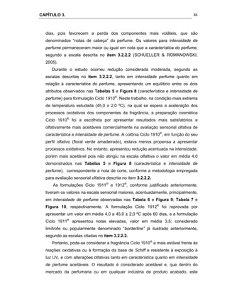 CAPÍTULO 3.
 
84
dias, pois favorecem a perda dos componentes mais voláteis, que são
denominados “notas de cabeça” do perfume. Os valores para intensidade de
perfume permaneceram maior ou igual em nota que a característica do perfume,
segundo a escala descrita no item 3.2.2.2 (SCHUELLER & ROMANOWSKI,
2005).
Durante o estudo ocorreu redução considerada moderada, segundo as
escalas descritas no item 3.2.2.2, tanto em intensidade perfume quanto em
relação à característica do perfume, apresentando um equilíbrio entre os dois
atributos observados nas Tabelas 5 e Figura 8 (característica e intensidade de
perfume) para formulação Ciclo 1910®
. Neste trabalho, na condição mais extrema
de temperatura estudada (45,0 ± 2,0 ºC), na qual se espera a aceleração dos
processos oxidativos dos componentes da fragrância, a preparação cosmética
Ciclo 1910®
foi a escolhida por apresentar resultados mais satisfatórios e
olfativamente mais aceitáveis comercialmente na avaliação sensorial olfativa de
característica e intensidade de perfume. A colônia Ciclo 1910®
, em função do seu
perfil olfativo (floral verde amadeirado), estava menos propensa a apresentar
processos oxidativos. No entanto, apresentou redução acentuada na intensidade,
porém mais aceitável pois não atingiu na escala olfaltiva o valor em média 4,0
demonstrados nas Tabelas 5 e Figura 8 (característica e intensidade de
perfume), correspondente a nota de corte, conforme a metodologia empregada
para avaliação sensorial olfativa descrita no item 3.2.2.2.
As formulações Ciclo 1911®
e 1912®
, conforme justificado anteriormente,
tiveram os valores na escala sensorial maiores, acentuadamente, principalmente,
em intensidade de perfume observadas nas Tabela 6 e Figura 9; Tabela 7 e
Figura 10, respectivamente. A formulação Ciclo 1912®
foi reprovada por
apresentar um valor em média 4,0 a 45,0 ± 2,0 ºC após 60 dias, e a formulação
Ciclo 1911®
apresentou notas elevadas, valor em média 3,5; considerado
limítrofe ou popularmente denominado “borderline” já ilustrado anteriormente,
segundo as escalas citadas no item 3.2.2.2.
Portanto, pode-se considerar a fragrância Ciclo 1910®
a mais estável frente às
reações oxidativas ou à formação da base de Schiff e resistente à exposição à
luz UV, e com alterações olfativas tanto em característica quanto em intensidade
de perfume aceitáveis. O resultado é considerado aceitável e, que dentro do
mercado da perfumaria ou em qualquer indústria de produto acabado, este
 