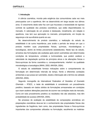 CAPÍTULO 3.
 
58
1. Introdução
A ciência cosmética, movida pela exigência dos consumidores cada vez mais
preocupados com a aparência, têm se desenvolvido em larga escala nos últimos
anos. O crescimento deste setor fez com que houvesse a necessidade de rigoroso
controle da qualidade dos produtos cosméticos, que estão disponibilizados no
mercado. A valorização de um produto é destacada, inicialmente, em relação à
aparência, mas tem sua aprovação no mercado, principalmente, em função da
segurança e de sua eficácia quanto ao uso.
No desenvolvimento de produto cosmético, a realização do estudo da
estabilidade é de suma importância, pois avalia o período de tempo em que o
produto mantém suas propriedades físicas, químicas, microbiológicas e
toxicológicas, dentro de limites previamente estabelecidos. Neste tipo de estudo,
amostras das formulações são avaliadas após serem submetidas sob determinadas
condições de temperatura, umidade e luminosidade, que podem acelerar a
velocidade de degradação química de princípios ativos e de alterações físicas e
físico-químicas da forma cosmética e, consequentemente, interferir na qualidade
microbiológica e toxicológica (MAIA, 2002; ANVISA, 2004).
O estudo de estabilidade fornece indicações sobre o comportamento da
formulação em determinado intervalo de tempo, frente a diferentes condições
ambientais a que possa ser submetido, desde a fabricação até o término da validade
(ANVISA, 2004).
Segundo monografia da International Federation of Societies of Cosmetic
Chemists – IFSCC, o teste de estabilidade é considerado um procedimento
preditivo, baseado em dados obtidos de formulações armazenadas em condições
que visam acelerar alterações passíveis de ocorrer nas condições reais de mercado.
Como em todo procedimento preditivo os resultados não são absolutos, mas têm
probabilidade de sucesso (ANVISA, 2004).
No processo de avaliação da estabilidade de composições aromáticas em
preparações cosméticas deve-se ter o conhecimento das propriedades físicas dos
ingredientes da fragrância, bem como, das propriedades físicas e físico-químicas
importantes dos componentes utilizados na formulação, escolhendo as matérias-
 