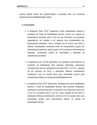 CAPÍTULO 3.
 
85
produto estaria dentro das especificações e aprovado para uso comercial
(SCHUELLER & ROMANOWSKI, 2005).
5. Conclusões
 A fragrância Ciclo 1910®
apresentou maior estabilidade durante a
avaliação do Teste de Estabilidade Normal, mesmo em valores de
temperaturas elevadas (45,0 ± 2,0 ºC) que favorecem os processos
degradativos, em relação à cor (apenas leve amarelamento em
temperaturas elevadas), menor variação de pH (menor que 25%) e
olfativa; considerados aceitáveis tanto em característica quanto em
intensidade de perfume, valores igual a 3,0 na escala em temperaturas
elevadas, considerado queda de intensidade e alteração de
característica aceitável.
 A fragrância Ciclo 1911® apresentou os resultados intermediários na
avaliação da estabilidade. Nas variáveis analisadas, apresentou
amarelamento leve em temperatura elevada (45,0 ± 2,0 ºC), variação
de pH (próximo de 25%) e alterações olfativas consideráveis
“borderline” (3,5) na escala tanto para intensidade quanto para
característica olfativa no estudo de Estabilidade Normal.
 A fragrância Ciclo 1912®
apresentou resultados de menor estabilidade
durante o Teste de Estabilidade Normal. Nas variáveis analisadas,
apresentou amarelamento leve a moderado, em temperatura baixa (4,0
± 2,0 ºC) e ambiente (22,0 ± 2,0 ºC), maior variação de pH (30%) e
alterações olfativas consideráveis, acima de 4,0 na escala tanto para
intensidade quanto para característica olfativa no estudo de
Estabilidade Normal.
 