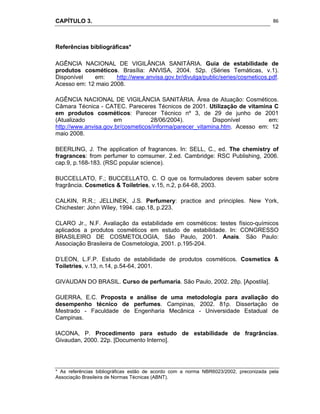 CAPÍTULO 3.
 
86
Referências bibliográficas*
AGÊNCIA NACIONAL DE VIGILÂNCIA SANITÁRIA. Guia de estabilidade de
produtos cosméticos. Brasília: ANVISA, 2004. 52p. (Séries Temáticas, v.1).
Disponível em: http://www.anvisa.gov.br/divulga/public/series/cosmeticos.pdf.
Acesso em: 12 maio 2008.
AGÊNCIA NACIONAL DE VIGILÂNCIA SANITÁRIA. Área de Atuação: Cosméticos.
Câmara Técnica - CATEC. Pareceres Técnicos de 2001. Utilização de vitamina C
em produtos cosméticos: Parecer Técnico nº 3, de 29 de junho de 2001
(Atualizado em 28/06/2004). Disponível em:
http://www.anvisa.gov.br/cosmeticos/informa/parecer_vitamina.htm. Acesso em: 12
maio 2008.
BEERLING, J. The application of fragrances. In: SELL, C., ed. The chemistry of
fragrances: from perfumer to comsumer. 2.ed. Cambridge: RSC Publishing, 2006.
cap.9, p.168-183. (RSC popular science).
BUCCELLATO, F.; BUCCELLATO, C. O que os formuladores devem saber sobre
fragrância. Cosmetics & Toiletries, v.15, n.2, p.64-68, 2003.
CALKIN, R.R.; JELLINEK, J.S. Perfumery: practice and principles. New York,
Chichester: John Wiley, 1994. cap.18, p.223.
CLARO Jr., N.F. Avaliação da estabilidade em cosméticos: testes físico-químicos
aplicados a produtos cosméticos em estudo de estabilidade. In: CONGRESSO
BRASILEIRO DE COSMETOLOGIA, São Paulo, 2001. Anais. São Paulo:
Associação Brasileira de Cosmetologia, 2001. p.195-204.
D’LEON, L.F.P. Estudo de estabilidade de produtos cosméticos. Cosmetics &
Toiletries, v.13, n.14, p.54-64, 2001.
GIVAUDAN DO BRASIL. Curso de perfumaria. São Paulo, 2002. 28p. [Apostila].
GUERRA, E.C. Proposta e análise de uma metodologia para avaliação do
desempenho técnico de perfumes. Campinas, 2002. 81p. Dissertação de
Mestrado - Faculdade de Engenharia Mecânica - Universidade Estadual de
Campinas.
IACONA, P. Procedimento para estudo de estabilidade de fragrâncias.
Givaudan, 2000. 22p. [Documento Interno].
* As referências bibliográficas estão de acordo com a norma NBR6023/2002, preconizada pela
Associação Brasileira de Normas Técnicas (ABNT).
 