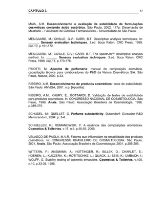 CAPÍTULO 3.
 
87
MAIA, A.M. Desenvolvimento e avaliação da estabilidade de formulações
cosméticas contendo ácido ascórbico. São Paulo, 2002. 117p. Dissertação de
Mestrado – Faculdade de Ciências Farmacêuticas – Universidade de São Paulo.
MEILGAARD, M.; CIVILLE, G.V.; CARR, B.T. Descriptive analysis techniques. In:
______. Sensory evaluation techniques. 3.ed. Boca Raton: CRC Press, 1999.
cap.10, p.161-172.
MEILGAARD, M.; CIVILLE, G.V.; CARR, B.T. The spectrum™ descriptive analysis
method. In: ______. Sensory evaluation techniques. 3.ed. Boca Raton: CRC
Press, 1999. cap.11, p.173-176.
PINOTTI, M. Apostila de perfumaria: manual de composição aromática,
capacitação técnica para colaboradores do P&D da Natura Cosméticos S/A. São
Paulo, Natura, 2000. p.33.
RIBEIRO, A.M. Desenvolvimento de produtos cosméticos: teste de estabilidade.
São Paulo: ANVISA, 2001. n.p. [Apostila].
RIBEIRO, A.M.; KHURY, E.; GOTTARDI, D. Validação de testes de estabilidade
para produtos cosméticos. In: CONGRESSO NACIONAL DE COSMETOLOGIA, São
Paulo, 1996. Anais. São Paulo: Associação Brasileira de Cosmetologia, 1996.
p.349-375.
SCHUDEL, M.; QUELLET, C. Perfume substantivity. Dubendorf: Givaudan R&D
Memorandum, 2004. p. 3-4.
SCHUELLER, R.; ROMANOWSKI, P. A essência das composições aromáticas.
Cosmetics & Toiletries, v.17, n.6, p.50-55, 2005.
VELASCO-DE-PAOLA, M.V.R. Fatores que influenciam na estabilidade dos produtos
cosméticos. In: CONGRESSO BRASILEIRO DE COSMETOLOGIA, São Paulo,
2001. Anais. São Paulo: Associação Brasileira de Cosmetologia, 2001. p.205-206.
WITTERN, P.; ANSMANN, A.; HÜTTINGER, R.; BILLEK, D.; CHARLET, E.;
HOENEN, L.; KUCZERA, K.; MOTITSCHKE, L.; QUACK, J.; SEIB, K.; UMBACH, I.;
WOLFF, G. Stability testing of cosmetic emulsions. Cosmetics & Toiletries, v.100,
n.10, p.33-39, 1985. 
 
 
 