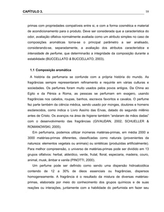 CAPÍTULO 3.
 
59
primas com propriedades compatíveis entre si, e com a forma cosmética e material
de acondicionamento para o produto. Deve ser considerada que a característica do
odor, avaliação olfativa normalmente avaliada como um atributo simples no caso de
composições aromáticas torna-se o principal parâmetro a ser analisado,
considerando-se, separadamente, a avaliação dos atributos característica e
intensidade de perfume, que determinarão a integridade da composição durante a
estabilidade (BUCCELLATO & BUCCELLATO, 2003).
1.1 Composição aromática
A história da perfumaria se confunde com a própria história do mundo. As
fragrâncias sempre representaram refinamento e requinte em várias culturas e
sociedades. Os perfumes foram muito usados pelos povos antigos. Da China ao
Egito e da Pérsia a Roma, as pessoas se perfumam em exagero, usando
fragrâncias nos cabelos, roupas, banhos, escravos favoritos e cavalos. O perfume
fez parte também da ciência médica, sendo usado por monges, doutores e homens
esclarecidos, como indica o Livro Assírio das Ervas, datado do segundo milênio
antes de Cristo. Os avanços na área de higiene também “andaram de mãos dadas”
com o desenvolvimento das fragrâncias (GIVAUDAN, 2002; SCHUELLER &
ROMANOWSKI, 2005).
Em perfumaria, podemos utilizar inúmeras matérias-primas, em média 2000 a
3000 matérias-primas diferentes, classificadas como naturais (provenientes da
natureza: elementos vegetais ou animais) ou sintéticas (produzidas artificialmente).
Para melhor compreensão, o universo de matérias-primas pode ser dividido em 13
grupos olfativos: herbal, aldeídico, verde, frutal, floral, especiaria, madeira, couro,
animal, musk, âmbar e vanila (PINOTTI, 2000).
Um perfume pode ser definido como sendo uma dispersão hidroalcoólica
contendo de 12 a 30% de óleos essenciais ou fragrâncias, dispersos
homogeneamente. A fragrância é o resultado da mistura de diversas matérias-
primas, elaborada por meio do conhecimento dos grupos químicos e de suas
reações ou interações, juntamente com a habilidade do perfumista em fazer seu
 