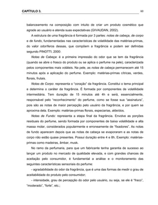 CAPÍTULO 3.
 
60
balanceamento na composição com intuito de criar um produto cosmético que
agrade ao usuário e atenda suas expectativas (GIVAUDAN, 2002).
A estrutura de uma fragrância é formada por 3 partes: notas de cabeça, de corpo
e de fundo, fundamentadas nas características de volatilidade das matérias-primas,
do valor odoríferos dessas, que compõem a fragrância e podem ser definidas
segundo PINOTTI, 2000:
Notas de Cabeça: é a primeira impressão do odor que se tem da fragrância
(quando se abre o frasco do produto ou se aplica o perfume na pele), caracterizada
pelos componentes mais voláteis. Na pele, as notas de cabeça permanecem até 15
minutos após a aplicação do perfume. Exemplo: matérias-primas cítricas, verdes,
florais, frutais.
Notas de Corpo: representa o “coração” da fragrância. Constitui o tema principal
e determina o caráter da fragrância. É formada por componentes de volatilidade
intermediária. Tem duração de 15 minutos até 4h e será, essencialmente,
responsável pelo “reconhecimento” do perfume, como se fosse sua “assinatura”,
pois são as notas de maior percepção pelo usuário da fragrância, e por quem se
aproxima dela. Exemplo: matérias-primas florais, especiarias, aldeídos.
Notas de Fundo: representa a etapa final da fragrância. Envolve as porções
residuais do perfume, sendo formada por componentes de baixa volatilidade e alta
massa molar, considerados popularmente e erroneamente de “fixadores”. As notas
de fundo aparecem depois que as notas de cabeça se evaporaram e as notas de
corpo não estão quase presentes. Possui duração entre 4 e 8h. Exemplo: matérias-
primas como madeiras, âmbar, musk.
No ramo da perfumaria, para que um fabricante tenha garantia de sucesso ao
lançar um produto no mercado de qualidade elevada, e com grandes chances de
aceitação pelo consumidor, é fundamental a análise e o monitoramento das
seguintes características sensoriais do perfume:
- agradabilidade do odor da fragrância, que é uma das formas de medir o grau de
aceitabilidade do produto pelo consumidor;
- intensidade, grau de percepção do odor pelo usuário, ou seja, se ele é “fraco”,
“moderado”, “forte”, etc.;
 