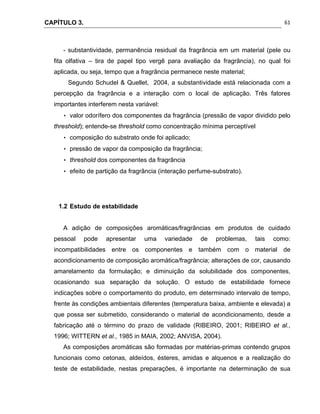 CAPÍTULO 3.
 
61
- substantividade, permanência residual da fragrância em um material (pele ou
fita olfativa – tira de papel tipo vergê para avaliação da fragrância), no qual foi
aplicada, ou seja, tempo que a fragrância permanece neste material;
Segundo Schudel & Quellet, 2004, a substantividade está relacionada com a
percepção da fragrância e a interação com o local de aplicação. Três fatores
importantes interferem nesta variável:
• valor odorífero dos componentes da fragrância (pressão de vapor dividido pelo
threshold); entende-se threshold como concentração mínima perceptível
• composição do substrato onde foi aplicado;
• pressão de vapor da composição da fragrância;
• threshold dos componentes da fragrância
• efeito de partição da fragrância (interação perfume-substrato).
1.2 Estudo de estabilidade
A adição de composições aromáticas/fragrâncias em produtos de cuidado
pessoal pode apresentar uma variedade de problemas, tais como:
incompatibilidades entre os componentes e também com o material de
acondicionamento de composição aromática/fragrância; alterações de cor, causando
amarelamento da formulação; e diminuição da solubilidade dos componentes,
ocasionando sua separação da solução. O estudo de estabilidade fornece
indicações sobre o comportamento do produto, em determinado intervalo de tempo,
frente às condições ambientais diferentes (temperatura baixa, ambiente e elevada) a
que possa ser submetido, considerando o material de acondicionamento, desde a
fabricação até o término do prazo de validade (RIBEIRO, 2001; RIBEIRO et al.,
1996; WITTERN et al., 1985 in MAIA, 2002; ANVISA, 2004).
As composições aromáticas são formadas por matérias-primas contendo grupos
funcionais como cetonas, aldeídos, ésteres, amidas e alquenos e a realização do
teste de estabilidade, nestas preparações, é importante na determinação de sua
 