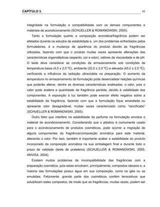CAPÍTULO 3.
 
62
integridade na formulação e compatibilidade com os demais componentes e
materiais de acondicionamento (SCHUELLER & ROMANOWSKI, 2005).
Tanto a formulação quanto a composição aromática/fragrância podem ser
afetados durante os estudos de estabilidade e, um dos problemas enfrentados pelos
formuladores, é a mudança de aparência do produto devido às fragrâncias
utilizadas, fazendo com que o produto muitas vezes apresente alterações das
características organolépticas (aspecto, cor e odor), valores de viscosidade e de pH.
O teste deve considerar as condições de armazenamento sob condições de
temperatura baixa (4,0 ± 2,0 ºC), ambiente (22,0 ± 2,0 ºC) e elevada (45,0 ± 2,0 ºC),
verificando a influência da radiação ultravioleta na preparação. O aumento da
temperatura no armazenamento da formulação pode desencadear reações químicas
que poderão alterar, dentre as diversas características analisadas, o odor, pois o
calor pode acelera a quantidade de fragrância perdida, devido à volatilidade dos
componentes. A exposição à luz também pode exercer efeito negativo sobre a
estabilidade da fragrância, fazendo com que a formulação fique amarelada ou
apresente odor desagradável, muitas vezes caracterizado como “rancificado”
(SCHUELLER & ROMANOWSKI, 2005).
Outro fator que interfere na estabilidade do perfume na formulação envolve o
material de acondicionamento. Considerando que o plástico é comumente usado
para o acondicionamento de produtos cosméticos, pode ocorrer a migração de
alguns componentes da fragrância/composição aromática para este material,
alterando o odor. Por isso, também é importante avaliar a estabilidade do produto
incorporado da composição aromática na sua embalagem final e durante todo o
prazo de validade (teste de prateleira) (SCHUELLER & ROMANOWSKI, 2005;
ANVISA, 2004).
Existem muitos problemas de incompatibilidade das fragrâncias com a
preparação cosmética, pois estas envolvem, principalmente, compostos oleosos e, a
maioria das formulações possui água em sua composição, como os géis ou as
emulsões. Felizmente, grande parte dos cosméticos contém tensoativos que
solubilizam estes compostos, de modo que as fragrâncias, muitas vezes, podem ser
 