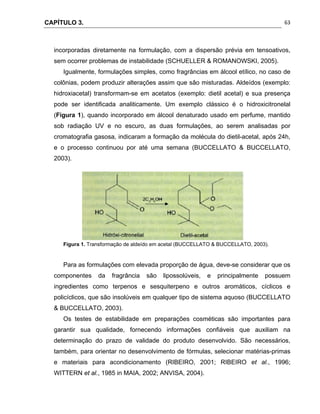 CAPÍTULO 3.
 
63
incorporadas diretamente na formulação, com a dispersão prévia em tensoativos,
sem ocorrer problemas de instabilidade (SCHUELLER & ROMANOWSKI, 2005).
Igualmente, formulações simples, como fragrâncias em álcool etílico, no caso de
colônias, podem produzir alterações assim que são misturadas. Aldeídos (exemplo:
hidroxiacetal) transformam-se em acetatos (exemplo: dietil acetal) e sua presença
pode ser identificada analiticamente. Um exemplo clássico é o hidroxicitronelal
(Figura 1), quando incorporado em álcool denaturado usado em perfume, mantido
sob radiação UV e no escuro, as duas formulações, ao serem analisadas por
cromatografia gasosa, indicaram a formação da molécula do dietil-acetal, após 24h,
e o processo continuou por até uma semana (BUCCELLATO & BUCCELLATO,
2003).
Figura 1. Transformação de aldeído em acetal (BUCCELLATO & BUCCELLATO, 2003).
Para as formulações com elevada proporção de água, deve-se considerar que os
componentes da fragrância são lipossolúveis, e principalmente possuem
ingredientes como terpenos e sesquiterpeno e outros aromáticos, cíclicos e
policíclicos, que são insolúveis em qualquer tipo de sistema aquoso (BUCCELLATO
& BUCCELLATO, 2003).
Os testes de estabilidade em preparações cosméticas são importantes para
garantir sua qualidade, fornecendo informações confiáveis que auxiliam na
determinação do prazo de validade do produto desenvolvido. São necessários,
também, para orientar no desenvolvimento de fórmulas, selecionar matérias-primas
e materiais para acondicionamento (RIBEIRO, 2001; RIBEIRO et al., 1996;
WITTERN et al., 1985 in MAIA, 2002; ANVISA, 2004).
 