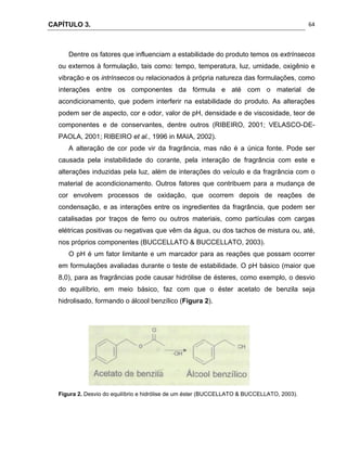 CAPÍTULO 3.
 
64
Dentre os fatores que influenciam a estabilidade do produto temos os extrínsecos
ou externos à formulação, tais como: tempo, temperatura, luz, umidade, oxigênio e
vibração e os intrínsecos ou relacionados à própria natureza das formulações, como
interações entre os componentes da fórmula e até com o material de
acondicionamento, que podem interferir na estabilidade do produto. As alterações
podem ser de aspecto, cor e odor, valor de pH, densidade e de viscosidade, teor de
componentes e de conservantes, dentre outros (RIBEIRO, 2001; VELASCO-DE-
PAOLA, 2001; RIBEIRO et al., 1996 in MAIA, 2002).
A alteração de cor pode vir da fragrância, mas não é a única fonte. Pode ser
causada pela instabilidade do corante, pela interação de fragrância com este e
alterações induzidas pela luz, além de interações do veículo e da fragrância com o
material de acondicionamento. Outros fatores que contribuem para a mudança de
cor envolvem processos de oxidação, que ocorrem depois de reações de
condensação, e as interações entre os ingredientes da fragrância, que podem ser
catalisadas por traços de ferro ou outros materiais, como partículas com cargas
elétricas positivas ou negativas que vêm da água, ou dos tachos de mistura ou, até,
nos próprios componentes (BUCCELLATO & BUCCELLATO, 2003).
O pH é um fator limitante e um marcador para as reações que possam ocorrer
em formulações avaliadas durante o teste de estabilidade. O pH básico (maior que
8,0), para as fragrâncias pode causar hidrólise de ésteres, como exemplo, o desvio
do equilíbrio, em meio básico, faz com que o éster acetato de benzila seja
hidrolisado, formando o álcool benzílico (Figura 2).
Figura 2. Desvio do equilíbrio e hidrólise de um éster (BUCCELLATO & BUCCELLATO, 2003).
 