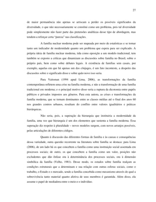 27
de maior permanência não apenas se arriscam a perder os possíveis significados da
diversidade, o que não necessariamente se constitui como um problema, pois tal diversidade
pode simplesmente não fazer parte das pretensões analíticas desse tipo de abordagem, mas
tendem a reforçar certa “pureza” nas classificações.
A família nuclear moderna pode ser mapeada por meio de estatísticas e se tornar
tanto um indicador de modernidade quanto um problema que espera para ser explicado. A
própria ideia de família nuclear moderna, tida como oposição a um modelo tradicional, tem
também se exposto a críticas que dinamizam as discussões sobre família no Brasil, sobre o
próprio país, bem como sobre debates legais. A existência de famílias sem casais, por
exemplo, aquelas em que há apenas um dos cônjuges, é um fato inconteste, a despeito das
discussões sobre o significado disso e sobre quão novo isso seria.
Para Vaitsman (1994 apud Lima, 2006), as transformações da família
contemporânea refletem uma crise na família moderna, e não a transformação de uma família
tradicional em moderna; e o principal motivo disso seria a ruptura da dicotomia entre papéis
públicos e privados impostos aos gêneros. Para esta autora, as crises e transformações da
família moderna, que se tornam dominantes entre as classes médias até o final dos anos 60
nos grandes centros urbanos, resultam do conflito entre valores igualitários e práticas
hierárquicas.
Não seria, pois, a superação da hierarquia que instituiria a modernidade da
família, uma vez que hierarquia é um dos elementos que sustenta a família moderna. Essa
superação diz respeito à pluralidade – novos modelos surgem, com novos arranjos possíveis,
pelas articulações de diferentes códigos.
Quanto à discussão das diferentes formas de família e às causas e consequências
dessa variedade, outra questão recorrente na literatura sobre família se destaca: para Lima
(2006), de um lado há os que concebem a família como uma instituição social assentada em
processos sociais; de outro, os que concebem a família como um valor, posições não
excludentes que dão ênfase ora à determinância dos processos sociais, ora à dimensão
simbólica da família (Velho, 1981). Desse modo, os estudos sobre família realçam as
condições estruturais que a determinam e sua relação com outras esferas sociais, como o
trabalho, o Estado e o mercado, sendo a família concebida como mecanismo através do qual a
sobrevivência tanto material quanto afetiva de seus membros é garantida. Além disso, ela
assume o papel de mediadora entre o meio e o indivíduo.
 