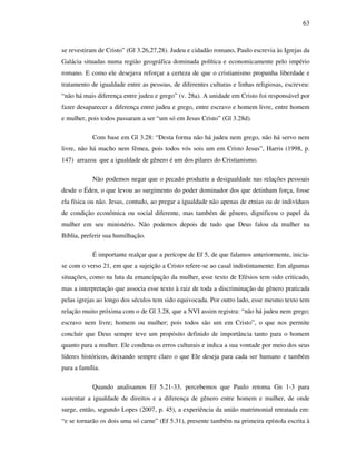 63
se revestiram de Cristo” (Gl 3.26,27,28). Judeu e cidadão romano, Paulo escrevia às Igrejas da
Galácia situadas numa região geográfica dominada política e economicamente pelo império
romano. E como ele desejava reforçar a certeza de que o cristianismo propunha liberdade e
tratamento de igualdade entre as pessoas, de diferentes culturas e linhas religiosas, escreveu:
“não há mais diferença entre judeu e grego” (v. 28a). A unidade em Cristo foi responsável por
fazer desaparecer a diferença entre judeu e grego, entre escravo e homem livre, entre homem
e mulher, pois todos passaram a ser “um só em Jesus Cristo” (Gl 3.28d).
Com base em Gl 3.28: “Desta forma não há judeu nem grego, não há servo nem
livre, não há macho nem fêmea, pois todos vós sois um em Cristo Jesus”, Harris (1998, p.
147) arrazoa que a igualdade de gênero é um dos pilares do Cristianismo.
Não podemos negar que o pecado produziu a desigualdade nas relações pessoais
desde o Éden, o que levou ao surgimento do poder dominador dos que detinham força, fosse
ela física ou não. Jesus, contudo, ao pregar a igualdade não apenas de etnias ou de indivíduos
de condição econômica ou social diferente, mas também de gênero, dignificou o papel da
mulher em seu ministério. Não podemos depois de tudo que Deus falou da mulher na
Bíblia, preferir sua humilhação.
É importante realçar que a perícope de Ef 5, de que falamos anteriormente, inicia-
se com o verso 21, em que a sujeição a Cristo refere-se ao casal indistintamente. Em algumas
situações, como na luta da emancipação da mulher, esse texto de Efésios tem sido criticado,
mas a interpretação que associa esse texto à raiz de toda a discriminação de gênero praticada
pelas igrejas ao longo dos séculos tem sido equivocada. Por outro lado, esse mesmo texto tem
relação muito próxima com o de Gl 3.28, que a NVI assim registra: “não há judeu nem grego;
escravo nem livre; homem ou mulher; pois todos são um em Cristo”, o que nos permite
concluir que Deus sempre teve um propósito definido de importância tanto para o homem
quanto para a mulher. Ele condena os erros culturais e indica a sua vontade por meio dos seus
líderes históricos, deixando sempre claro o que Ele deseja para cada ser humano e também
para a família.
Quando analisamos Ef 5.21-33, percebemos que Paulo retoma Gn 1-3 para
sustentar a igualdade de direitos e a diferença de gênero entre homem e mulher, de onde
surge, então, segundo Lopes (2007, p. 45), a experiência da união matrimonial retratada em:
“e se tornarão os dois uma só carne” (Ef 5.31), presente também na primeira epístola escrita à
 