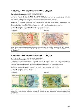 Cédula de 100 Cruzados Novos (NCz$ 100,00)
Período de Circulação: 19/05/1989 a 30/09/1992
Anverso: Retrato de Cecília Meireles (1901-1964), à esquerda, reprodução de desenho de
sua autoria, sobrepostos a alguns versos manuscritos de seus "Cânticos”.
Reverso: À esquerda ilustração que representa o universo da criança e o momento da
leitura, à direita desenhos feitos pela escritora sobre folclore e danças populares.
Autor do projeto: Experidião Marcelo Myssen da Fonseca.
Anverso                                                     Reverso




Observação: Essa mesma estampa circula com o padrão monetário corrigido, primeiramente por “carimbo”
tipográfico e posteriormente através de alteração das legendas do valor facial, como cédula de 100 Cruzeiros
(Cr$ 100,00).



Cédula de 200 Cruzados Novos (NCz$ 200,00)
Período de Circulação: 08/11/1989 a 15/09/1994
Anverso: Efígie da República, à esquerda reunião de republicanos com as figuras de Silva
Jardim, Benjamim Constant, Marechal Deodoro da Fonseca e Quintino Bocaiúva.
Reverso: Detalhe do quadro "Pátria", do pintor Pedro Bruno (1888-1949).
Autor do projeto: Álvaro Martins.
Anverso                                                     Reverso




Observação: Essa mesma estampa circula com o padrão monetário corrigido, primeiramente por “carimbo”
tipográfico e posteriormente através de alteração das legendas do valor facial, como cédula de 200 Cruzeiros
(Cr$ 200,00).




                                                                                                       298
 