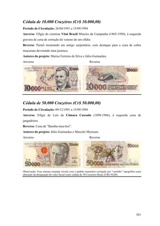Cédula de 10.000 Cruzeiros (Cr$ 10.000,00)
Período de Circulação: 26/04/1991 a 15/09/1994
Anverso: Efígie do cientista Vital Brazil Mineiro da Campanha (1865-1950), à esquerda
gravura de cena de extração do veneno de um ofídio.
Reverso: Painel mostrando um antigo serpentário, com destaque para a cena de cobra
muçurana devorando uma jararaca.
Autores do projeto: Marise Ferreira da Silva e Júlio Guimarães.
Anverso                                                  Reverso




Cédula de 50.000 Cruzeiros (Cr$ 50.000,00)
Período de Circulação: 09/12/1991 a 15/09/1994
Anverso: Efígie de Luís da Câmara Cascudo (1898-1986), à esquerda cena de
jangadeiros.
Reverso: Cena de "Bumba-meu-boi”.
Autores do projeto: Júlio Guimarães e Marcelo Mynssen.
Anverso                                                  Reverso




Observação: Essa mesma estampa circula com o padrão monetário corrigido por “carimbo” tipográfico para
alteração da designação do valor facial como cédula de 50 Cruzeiros Reais (CR$ 50,00).




                                                                                                 301
 
