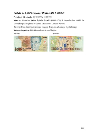 Cédula de 1.000 Cruzeiros Reais (CR$ 1.000,00)
Período de Circulação: 01/10/1993 a 15/09/1994
Anverso: Retrato de Anísio Spínola Teixeira (1900-1971), à esquerda vista parcial da
Escola Parque, integrante do Centro Educacional Carneiro Ribeiro.
Reverso: Cena alegórica referente à proposta de ensino aplicada na Escola Parque.
Autores do projeto: Júlio Guimarães e Álvaro Martins.
Anverso                                           Reverso




                                                                                    303
 